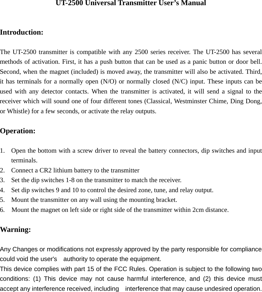 UT-2500 Universal Transmitter User’s Manual   Introduction:  The UT-2500 transmitter is compatible with any 2500 series receiver. The UT-2500 has several methods of activation. First, it has a push button that can be used as a panic button or door bell.   Second, when the magnet (included) is moved away, the transmitter will also be activated. Third, it has terminals for a normally open (N/O) or normally closed (N/C) input. These inputs can be used with any detector contacts. When the transmitter is activated, it will send a signal to the receiver which will sound one of four different tones (Classical, Westminster Chime, Ding Dong, or Whistle) for a few seconds, or activate the relay outputs.  Operation:  1. Open the bottom with a screw driver to reveal the battery connectors, dip switches and input terminals. 2. Connect a CR2 lithium battery to the transmitter 3. Set the dip switches 1-8 on the transmitter to match the receiver. 4. Set dip switches 9 and 10 to control the desired zone, tune, and relay output. 5. Mount the transmitter on any wall using the mounting bracket. 6.    Mount the magnet on left side or right side of the transmitter within 2cm distance.      Warning:   Any Changes or modifications not expressly approved by the party responsible for compliance could void the user&apos;s    authority to operate the equipment. This device complies with part 15 of the FCC Rules. Operation is subject to the following two conditions: (1) This device may not cause harmful interference, and (2) this device must accept any interference received, including    interference that may cause undesired operation.  