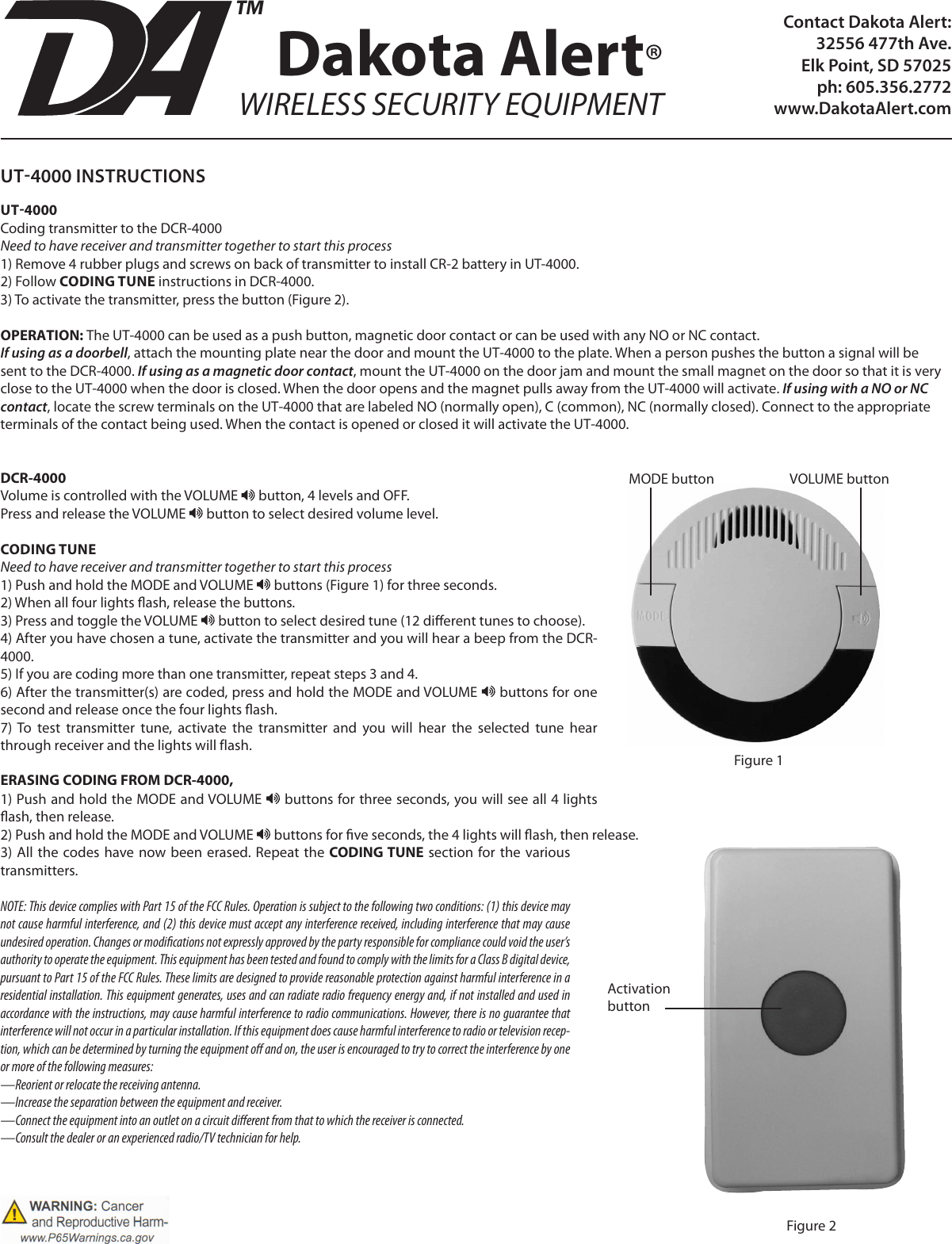 Contact Dakota Alert:32556 477th Ave. Elk Point, SD 57025ph: 605.356.2772www.DakotaAlert.comDakota Alert®WIRELESS SECURITY EQUIPMENTTMUT4000 INSTRUCTIONSUT4000Coding transmitter to the DCR-4000Need to have receiver and transmitter together to start this process1) Remove 4 rubber plugs and screws on back of transmitter to install CR-2 battery in UT-4000.2) Follow CODING TUNE instructions in DCR-4000. 3) To activate the transmitter, press the button (Figure 2).OPERATION: The UT-4000 can be used as a push button, magnetic door contact or can be used with any NO or NC contact.If using as a doorbell, attach the mounting plate near the door and mount the UT-4000 to the plate. When a person pushes the button a signal will be sent to the DCR-4000. If using as a magnetic door contact, mount the UT-4000 on the door jam and mount the small magnet on the door so that it is very close to the UT-4000 when the door is closed. When the door opens and the magnet pulls away from the UT-4000 will activate. If using with a NO or NC contact, locate the screw terminals on the UT-4000 that are labeled NO (normally open), C (common), NC (normally closed). Connect to the appropriate terminals of the contact being used. When the contact is opened or closed it will activate the UT-4000.DCR-4000Volume is controlled with the VOLUME   button, 4 levels and OFF.Press and release the VOLUME   button to select desired volume level.CODING TUNENeed to have receiver and transmitter together to start this process1) Push and hold the MODE and VOLUME   buttons (Figure 1) for three seconds.2) When all four lights ash, release the buttons. 3) Press and toggle the VOLUME   button to select desired tune (12 dierent tunes to choose).4) After you have chosen a tune, activate the transmitter and you will hear a beep from the DCR-4000.5) If you are coding more than one transmitter, repeat steps 3 and 4.6) After the transmitter(s) are coded, press and hold the MODE and VOLUME   buttons for one second and release once the four lights ash.7)  To  test  transmitter  tune,  activate  the  transmitter  and  you  will  hear  the  selected  tune  hear through receiver and the lights will flash. ERASING CODING FROM DCR-4000, 1) Push and hold the MODE and VOLUME   buttons for three seconds, you will see all 4 lights ash, then release.2) Push and hold the MODE and VOLUME   buttons for ve seconds, the 4 lights will ash, then release.3) All the  codes have now been erased. Repeat the CODING TUNE  section  for the  various transmitters.NOTE: This device complies with Part 15 of the FCC Rules. Operation is subject to the following two conditions: (1) this device may not cause harmful interference, and (2) this device must accept any interference received, including interference that may cause undesired operation. Changes or modications not expressly approved by the party responsible for compliance could void the user’s authority to operate the equipment. This equipment has been tested and found to comply with the limits for a Class B digital device, pursuant to Part 15 of the FCC Rules. These limits are designed to provide reasonable protection against harmful interference in a residential installation. This equipment generates, uses and can radiate radio frequency energy and, if not installed and used in accordance with the instructions, may cause harmful interference to radio communications. However, there is no guarantee that interference will not occur in a particular installation. If this equipment does cause harmful interference to radio or television recep-tion, which can be determined by turning the equipment o and on, the user is encouraged to try to correct the interference by one or more of the following measures:—Reorient or relocate the receiving antenna.—Increase the separation between the equipment and receiver.—Connect the equipment into an outlet on a circuit dierent from that to which the receiver is connected.—Consult the dealer or an experienced radio/TV technician for help.ActivationbuttonFigure 2MODE button VOLUME buttonFigure 1