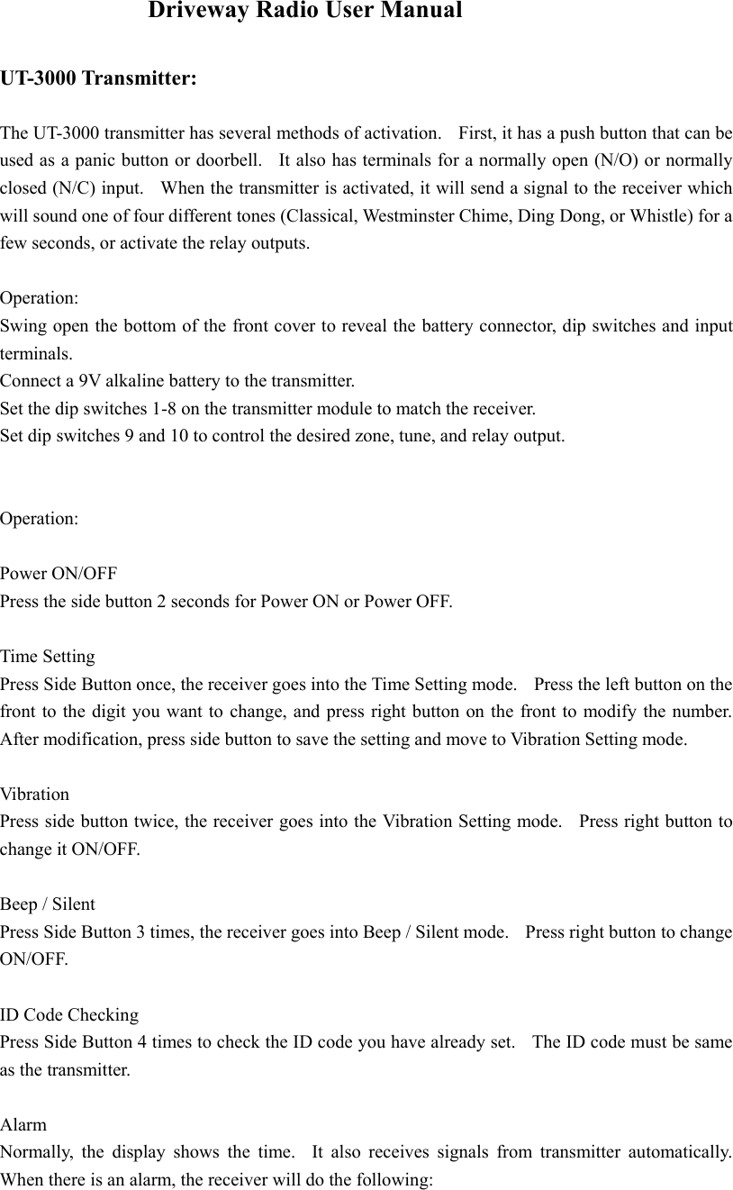     Driveway Radio User Manual  UT-3000 Transmitter:  The UT-3000 transmitter has several methods of activation.    First, it has a push button that can be used as a panic button or doorbell.   It also has terminals for a normally open (N/O) or normally closed (N/C) input.   When the transmitter is activated, it will send a signal to the receiver which will sound one of four different tones (Classical, Westminster Chime, Ding Dong, or Whistle) for a few seconds, or activate the relay outputs.  Operation:  Swing open the bottom of the front cover to reveal the battery connector, dip switches and input terminals.   Connect a 9V alkaline battery to the transmitter. Set the dip switches 1-8 on the transmitter module to match the receiver. Set dip switches 9 and 10 to control the desired zone, tune, and relay output.      Operation:  Power ON/OFF Press the side button 2 seconds for Power ON or Power OFF.  Time Setting Press Side Button once, the receiver goes into the Time Setting mode.    Press the left button on the front to the digit you want to change, and press right button on the front to modify the number.   After modification, press side button to save the setting and move to Vibration Setting mode.      Vibration Press side button twice, the receiver goes into the Vibration Setting mode.  Press right button to change it ON/OFF.      Beep / Silent         Press Side Button 3 times, the receiver goes into Beep / Silent mode.    Press right button to change ON/OFF.    ID Code Checking Press Side Button 4 times to check the ID code you have already set.    The ID code must be same as the transmitter.      Alarm Normally, the display shows the time.  It also receives signals from transmitter automatically.  When there is an alarm, the receiver will do the following: 