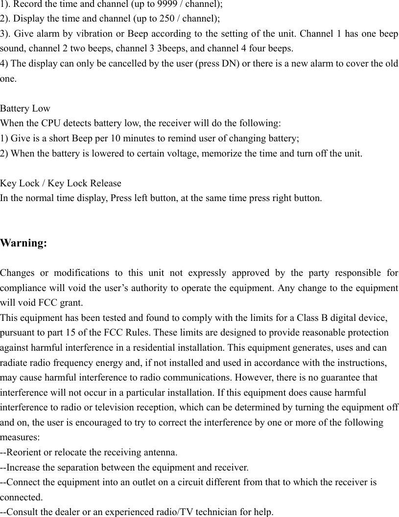  1). Record the time and channel (up to 9999 / channel); 2). Display the time and channel (up to 250 / channel); 3). Give alarm by vibration or Beep according to the setting of the unit. Channel 1 has one beep sound, channel 2 two beeps, channel 3 3beeps, and channel 4 four beeps. 4) The display can only be cancelled by the user (press DN) or there is a new alarm to cover the old one.  Battery Low When the CPU detects battery low, the receiver will do the following: 1) Give is a short Beep per 10 minutes to remind user of changing battery; 2) When the battery is lowered to certain voltage, memorize the time and turn off the unit.  Key Lock / Key Lock Release In the normal time display, Press left button, at the same time press right button.       Warning:   Changes or modifications to this unit not expressly approved by the party responsible for compliance will void the user’s authority to operate the equipment. Any change to the equipment will void FCC grant. This equipment has been tested and found to comply with the limits for a Class B digital device, pursuant to part 15 of the FCC Rules. These limits are designed to provide reasonable protection against harmful interference in a residential installation. This equipment generates, uses and can radiate radio frequency energy and, if not installed and used in accordance with the instructions, may cause harmful interference to radio communications. However, there is no guarantee that interference will not occur in a particular installation. If this equipment does cause harmful interference to radio or television reception, which can be determined by turning the equipment off and on, the user is encouraged to try to correct the interference by one or more of the following measures: --Reorient or relocate the receiving antenna. --Increase the separation between the equipment and receiver. --Connect the equipment into an outlet on a circuit different from that to which the receiver is connected. --Consult the dealer or an experienced radio/TV technician for help.  