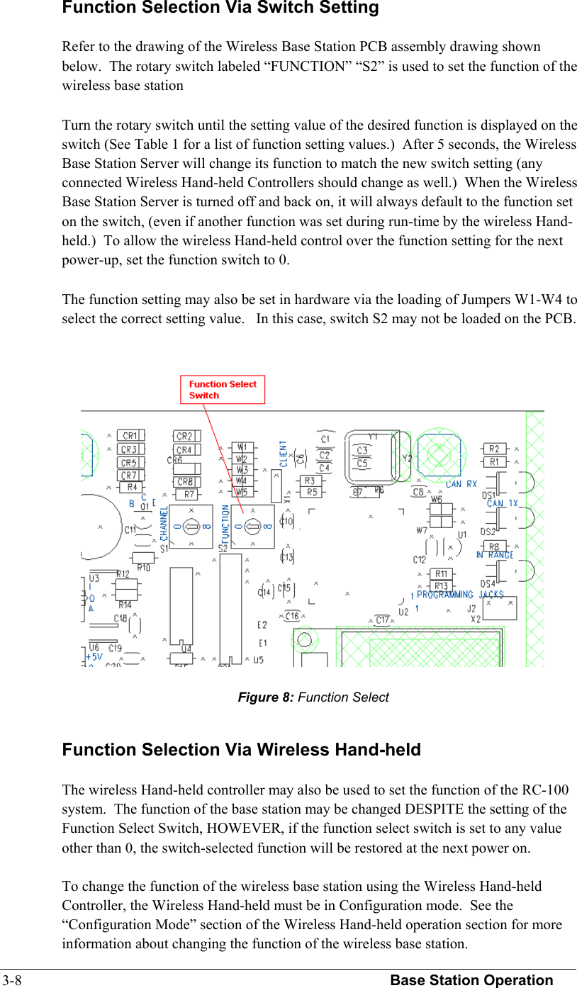 3-8  Base Station Operation   Function Selection Via Switch Setting  Refer to the drawing of the Wireless Base Station PCB assembly drawing shown below.  The rotary switch labeled “FUNCTION” “S2” is used to set the function of the wireless base station  Turn the rotary switch until the setting value of the desired function is displayed on the switch (See Table 1 for a list of function setting values.)  After 5 seconds, the Wireless Base Station Server will change its function to match the new switch setting (any connected Wireless Hand-held Controllers should change as well.)  When the Wireless Base Station Server is turned off and back on, it will always default to the function set on the switch, (even if another function was set during run-time by the wireless Hand-held.)  To allow the wireless Hand-held control over the function setting for the next power-up, set the function switch to 0.  The function setting may also be set in hardware via the loading of Jumpers W1-W4 to select the correct setting value.   In this case, switch S2 may not be loaded on the PCB.  Function Selection Via Wireless Hand-held  The wireless Hand-held controller may also be used to set the function of the RC-100 system.  The function of the base station may be changed DESPITE the setting of the Function Select Switch, HOWEVER, if the function select switch is set to any value other than 0, the switch-selected function will be restored at the next power on.  To change the function of the wireless base station using the Wireless Hand-held Controller, the Wireless Hand-held must be in Configuration mode.  See the “Configuration Mode” section of the Wireless Hand-held operation section for more information about changing the function of the wireless base station.   Figure 8: Function Select