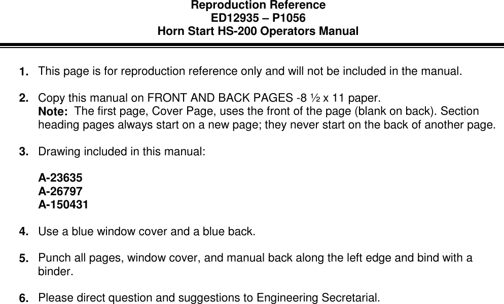 Reproduction ReferenceED12935 – P1056Horn Start HS-200 Operators Manual1.  This page is for reproduction reference only and will not be included in the manual.2.  Copy this manual on FRONT AND BACK PAGES -8 ½ x 11 paper.Note:  The first page, Cover Page, uses the front of the page (blank on back). Sectionheading pages always start on a new page; they never start on the back of another page.3.  Drawing included in this manual:A-23635A-26797A-1504314.  Use a blue window cover and a blue back.5.  Punch all pages, window cover, and manual back along the left edge and bind with abinder.6.  Please direct question and suggestions to Engineering Secretarial.