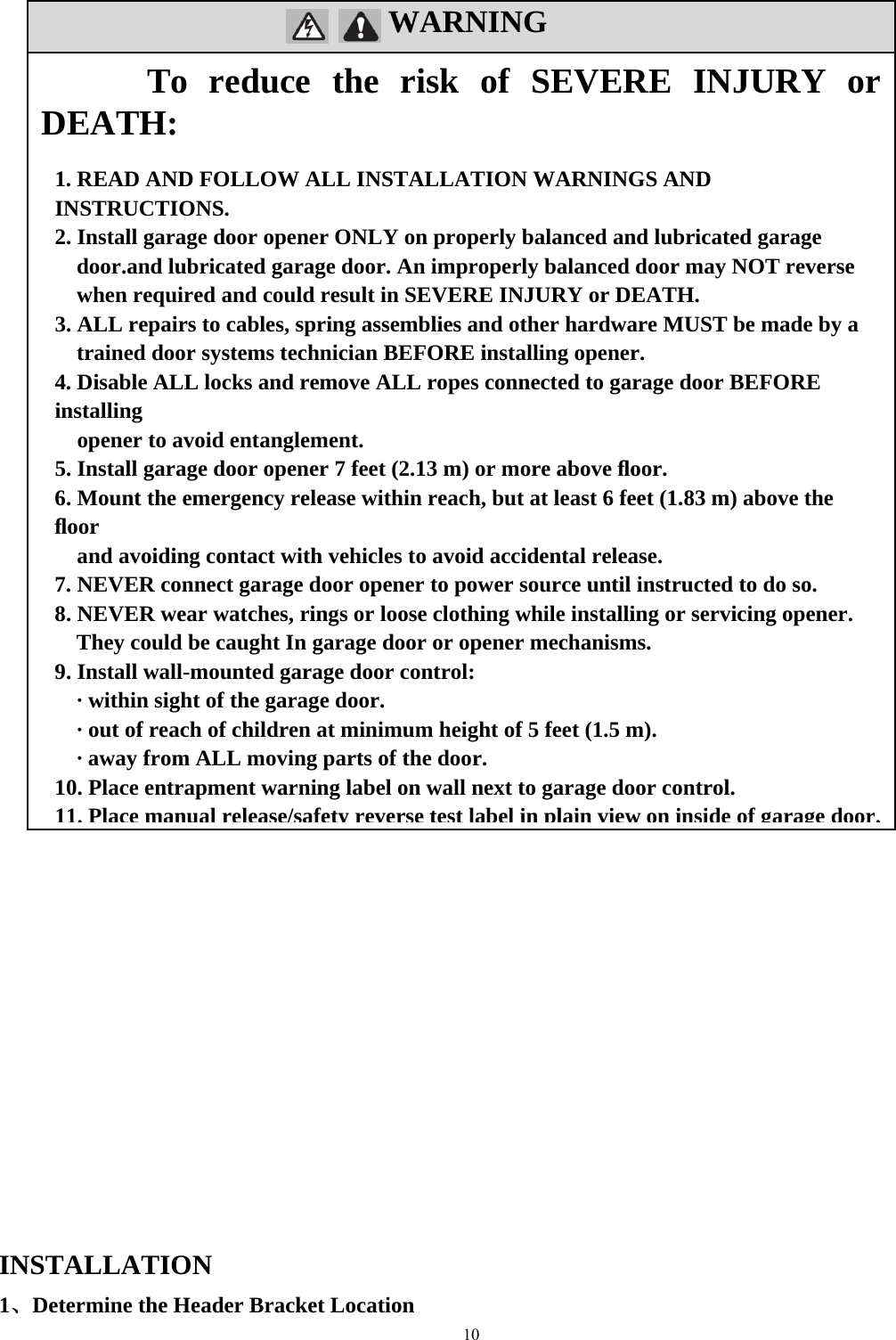 10  WARNING                                                             INSTALLATION  1、Determine the Header Bracket Location To reduce the risk of SEVERE INJURY or DEATH:  1. READ AND FOLLOW ALL INSTALLATION WARNINGS AND INSTRUCTIONS.  2. Install garage door opener ONLY on properly balanced and lubricated garage door.and lubricated garage door. An improperly balanced door may NOT reverse when required and could result in SEVERE INJURY or DEATH. 3. ALL repairs to cables, spring assemblies and other hardware MUST be made by a trained door systems technician BEFORE installing opener. 4. Disable ALL locks and remove ALL ropes connected to garage door BEFORE installing      opener to avoid entanglement. 5. Install garage door opener 7 feet (2.13 m) or more above ﬂoor. 6. Mount the emergency release within reach, but at least 6 feet (1.83 m) above the ﬂoor      and avoiding contact with vehicles to avoid accidental release. 7. NEVER connect garage door opener to power source until instructed to do so. 8. NEVER wear watches, rings or loose clothing while installing or servicing opener. They could be caught In garage door or opener mechanisms. 9. Install wall-mounted garage door control: &middot; within sight of the garage door. &middot; out of reach of children at minimum height of 5 feet (1.5 m). &middot; away from ALL moving parts of the door. 10. Place entrapment warning label on wall next to garage door control. 11. Place manual release/safety reverse test label in plain view on inside of garage door.