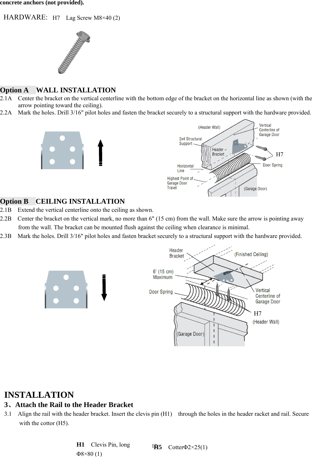 12  concrete anchors (not provided).  HARDWARE:          Option A  WALL INSTALLATION 2.1A    Center the bracket on the vertical centerline with the bottom edge of the bracket on the horizontal line as shown (with the arrow pointing toward the ceiling). 2.2A    Mark the holes. Drill 3/16" pilot holes and fasten the bracket securely to a structural support with the hardware provided.             Option B  CEILING INSTALLATION 2.1B    Extend the vertical centerline onto the ceiling as shown. 2.2B    Center the bracket on the vertical mark, no more than 6" (15 cm) from the wall. Make sure the arrow is pointing away from the wall. The bracket can be mounted flush against the ceiling when clearance is minimal. 2.3B    Mark the holes. Drill 3/16" pilot holes and fasten bracket securely to a structural support with the hardware provided.                     INSTALLATION  3、Attach the Rail to the Header Bracket 3.1    Align the rail with the header bracket. Insert the clevis pin (H1)    through the holes in the header racket and rail. Secure with the cottor (H5).   H7 H7 H7    Lag Screw M8&times;40 (2) H1  Clevis Pin, long &Phi;8&times;80 (1) H5  Cotter&Phi;2&times;25(1) 