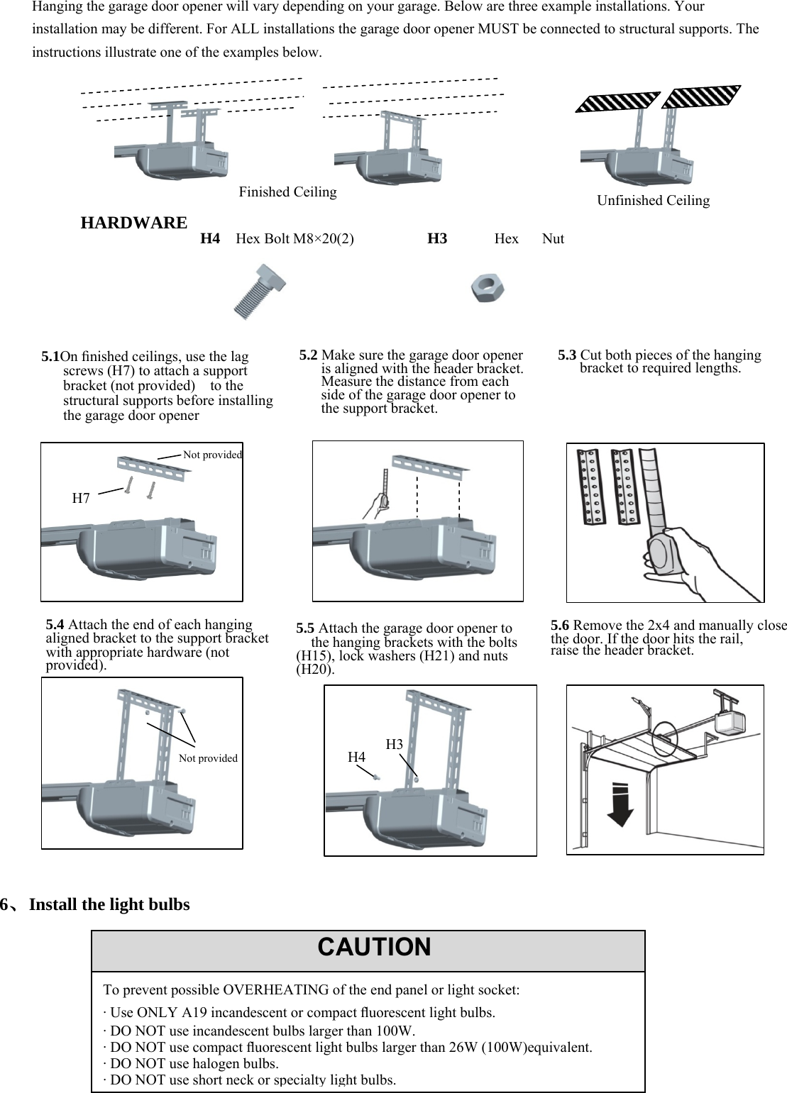 14     Hanging the garage door opener will vary depending on your garage. Below are three example installations. Your installation may be different. For ALL installations the garage door opener MUST be connected to structural supports. The instructions illustrate one of the examples below.           HARDWARE                                        6、Install the light bulbs                CAUTIONTo prevent possible OVERHEATING of the end panel or light socket: &middot; Use ONLY A19 incandescent or compact ﬂuorescent light bulbs. &middot; DO NOT use incandescent bulbs larger than 100W. &middot; DO NOT use compact ﬂuorescent light bulbs larger than 26W (100W)equivalent. &middot; DO NOT use halogen bulbs. &middot; DO NOT use short neck or specialty light bulbs.Finished CeilingUnfinished Ceiling5.1On ﬁnished ceilings, use the lag screws (H7) to attach a support bracket (not provided)    to the structural supports before installing the garage door opener 5.2 Make sure the garage door opener is aligned with the header bracket. Measure the distance from each side of the garage door opener to the support bracket. 5.3 Cut both pieces of the hanging bracket to required lengths.H7 Not provided 5.4 Attach the end of each hanging       aligned bracket to the support bracket with appropriate hardware (not provided). 5.5 Attach the garage door opener to     the hanging brackets with the bolts (H15), lock washers (H21) and nuts (H20). 5.6 Remove the 2x4 and manually close the door. If the door hits the rail, raise the header bracket. Not provided H4H4  Hex Bolt M8&times;20(2) H3  Hex Nut  H3