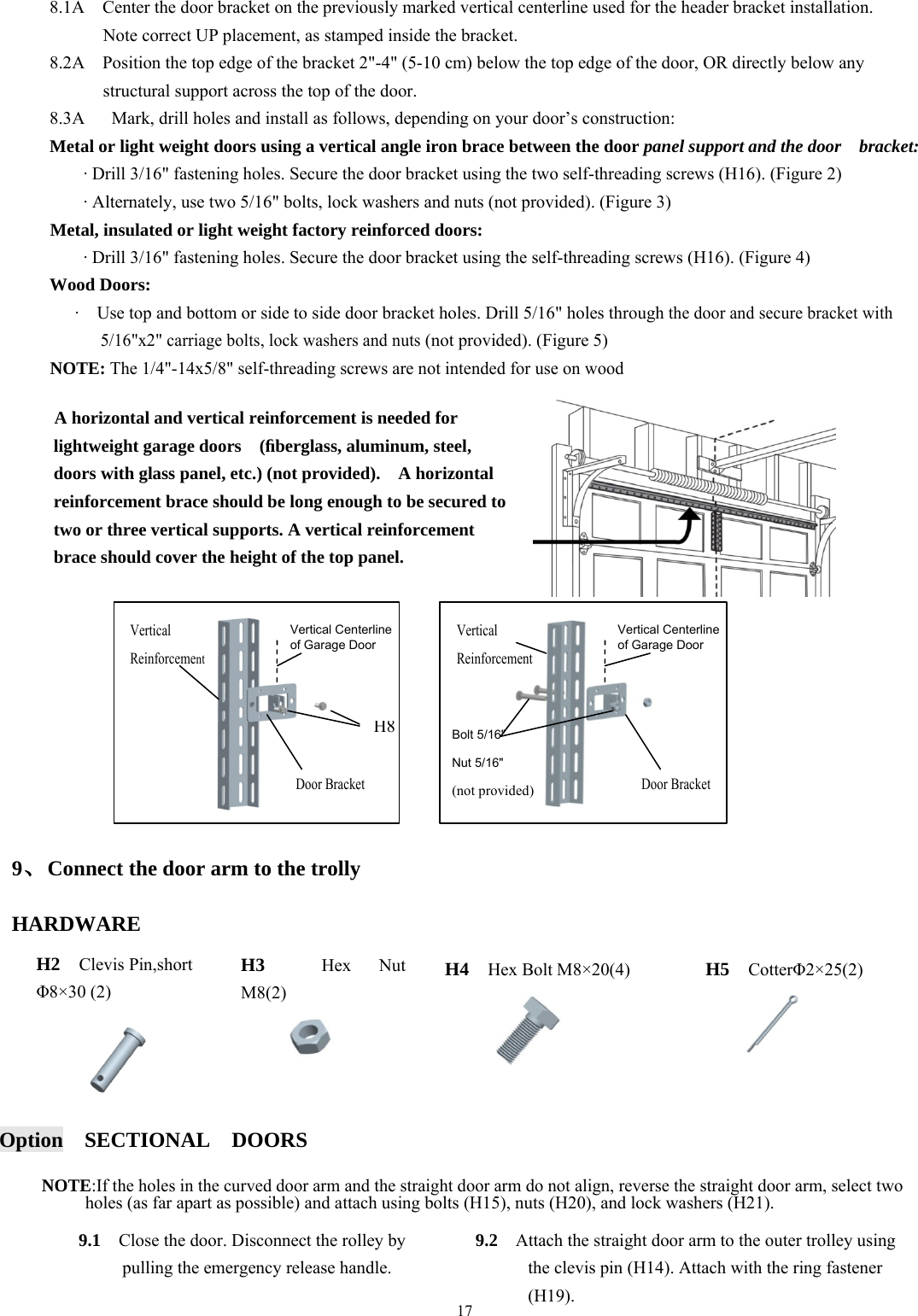17  8.1A    Center the door bracket on the previously marked vertical centerline used for the header bracket installation.           Note correct UP placement, as stamped inside the bracket. 8.2A    Position the top edge of the bracket 2"-4" (5-10 cm) below the top edge of the door, OR directly below any             structural support across the top of the door. 8.3A      Mark, drill holes and install as follows, depending on your door&rsquo;s construction: Metal or light weight doors using a vertical angle iron brace between the door panel support and the door    bracket: &middot; Drill 3/16" fastening holes. Secure the door bracket using the two self-threading screws (H16). (Figure 2) &middot; Alternately, use two 5/16" bolts, lock washers and nuts (not provided). (Figure 3) Metal, insulated or light weight factory reinforced doors: &middot; Drill 3/16" fastening holes. Secure the door bracket using the self-threading screws (H16). (Figure 4) Wood Doors: &middot;    Use top and bottom or side to side door bracket holes. Drill 5/16" holes through the door and secure bracket with           5/16"x2" carriage bolts, lock washers and nuts (not provided). (Figure 5) NOTE: The 1/4"-14x5/8" self-threading screws are not intended for use on wood                  9、Connect the door arm to the trolly  HARDWARE        Option  SECTIONAL  DOORS  NOTE:If the holes in the curved door arm and the straight door arm do not align, reverse the straight door arm, select two holes (as far apart as possible) and attach using bolts (H15), nuts (H20), and lock washers (H21).    A horizontal and vertical reinforcement is needed for lightweight garage doors    (ﬁberglass, aluminum, steel, doors with glass panel, etc.) (not provided).    A horizontal reinforcement brace should be long enough to be secured to two or three vertical supports. A vertical reinforcement brace should cover the height of the top panel. Vertical Reinforcement Vertical Centerlineof Garage Door H8Vertical Reinforcement Vertical Centerline of Garage Door Bolt 5/16" Nut 5/16" (not provided) H2  Clevis Pin,short   &Phi;8&times;30 (2) H5  Cotter&Phi;2&times;25(2) H3  Hex Nut  M8(2) H4  Hex Bolt M8&times;20(4) 9.1    Close the door. Disconnect the rolley by pulling the emergency release handle. 9.2    Attach the straight door arm to the outer trolley using the clevis pin (H14). Attach with the ring fastener (H19). Door Bracket Door Bracket 