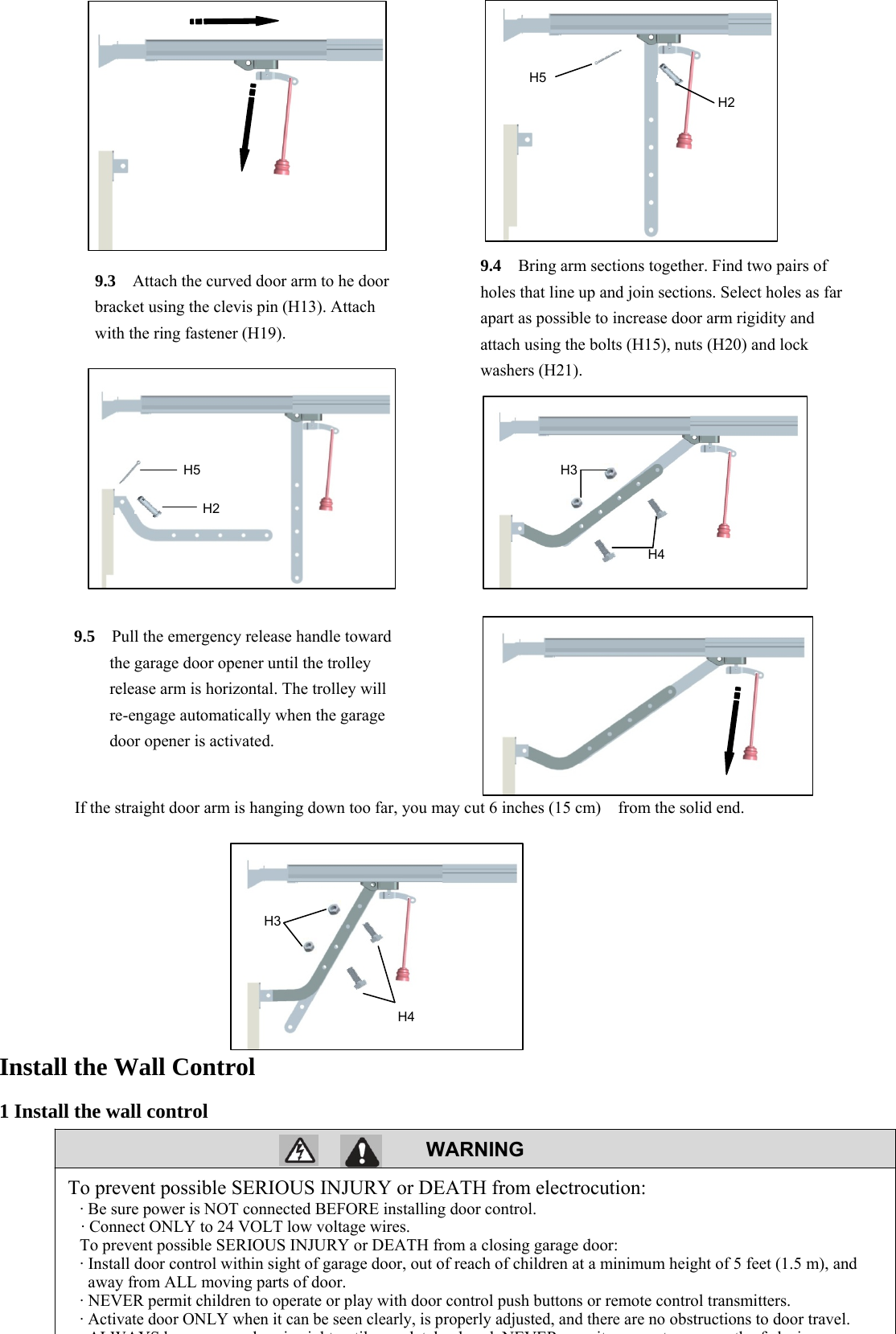 18  WARNING                                If the straight door arm is hanging down too far, you may cut 6 inches (15 cm)    from the solid end.          Install the Wall Control 1 Install the wall control     To prevent possible SERIOUS INJURY or DEATH from electrocution: &middot; Be sure power is NOT connected BEFORE installing door control. &middot; Connect ONLY to 24 VOLT low voltage wires. To prevent possible SERIOUS INJURY or DEATH from a closing garage door: &middot; Install door control within sight of garage door, out of reach of children at a minimum height of 5 feet (1.5 m), and away from ALL moving parts of door. &middot; NEVER permit children to operate or play with door control push buttons or remote control transmitters. &middot; Activate door ONLY when it can be seen clearly, is properly adjusted, and there are no obstructions to door travel. ALWAYS kd i i ht til l t l l d NEVER it t th f l i9.3  Attach the curved door arm to he door bracket using the clevis pin (H13). Attach with the ring fastener (H19). 9.4    Bring arm sections together. Find two pairs of holes that line up and join sections. Select holes as far apart as possible to increase door arm rigidity and attach using the bolts (H15), nuts (H20) and lock washers (H21). 9.5    Pull the emergency release handle toward the garage door opener until the trolley release arm is horizontal. The trolley will re-engage automatically when the garage door opener is activated. H5H2 H5 H2 H4 H3H4H3 