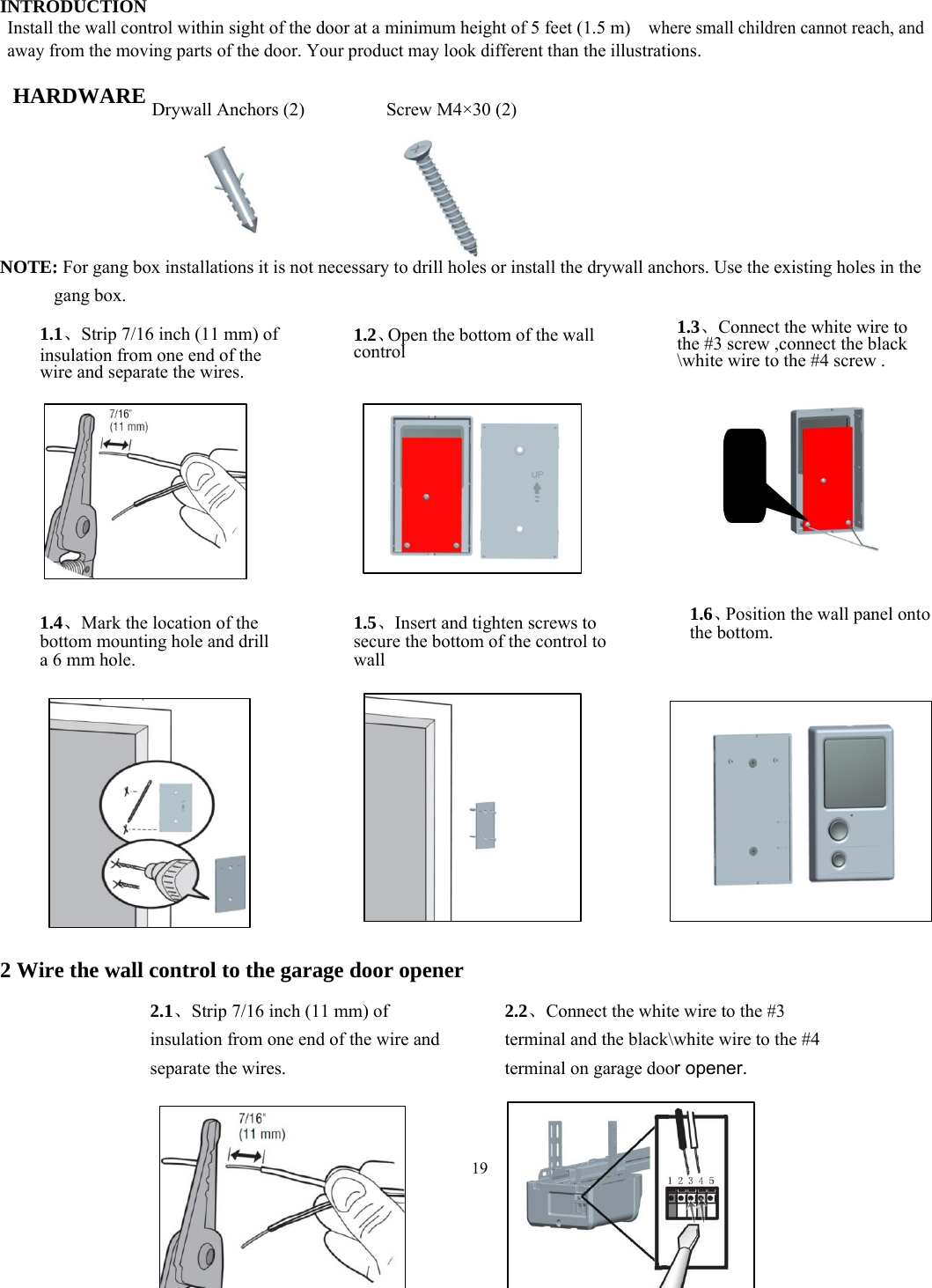 19           INTRODUCTION Install the wall control within sight of the door at a minimum height of 5 feet (1.5 m)   where small children cannot reach, and away from the moving parts of the door. Your product may look different than the illustrations.  HARDWARE           NOTE: For gang box installations it is not necessary to drill holes or install the drywall anchors. Use the existing holes in the gang box.                               2 Wire the wall control to the garage door opener         Drywall Anchors (2)  Screw M4&times;30 (2) 1.1、Strip 7/16 inch (11 mm) of insulation from one end of the wire and separate the wires. 1.2、Open the bottom of the wall control 1.3、Connect the white wire to the #3 screw ,connect the black \white wire to the #4 screw .  1.4、Mark the location of the bottom mounting hole and drill a 6 mm hole. 1.5、Insert and tighten screws to secure the bottom of the control to wall 1.6、Position the wall panel onto the bottom. 2.1、Strip 7/16 inch (11 mm) of insulation from one end of the wire and separate the wires. 2.2、Connect the white wire to the #3 terminal and the black\white wire to the #4 terminal on garage door opener. 