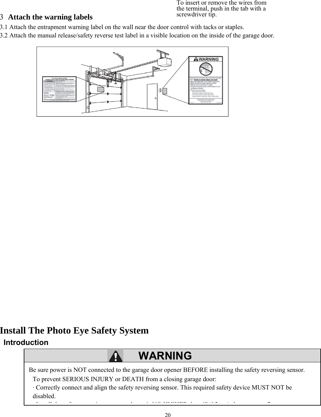 20  WARNING          3 Attach the warning labels 3.1 Attach the entrapment warning label on the wall near the door control with tacks or staples. 3.2 Attach the manual release/safety reverse test label in a visible location on the inside of the garage door.                                        Install The Photo Eye Safety System  Introduction         Be sure power is NOT connected to the garage door opener BEFORE installing the safety reversing sensor. To prevent SERIOUS INJURY or DEATH from a closing garage door: &middot; Correctly connect and align the safety reversing sensor. This required safety device MUST NOT be disabled. I ll h f i b i NO HIGHER h 6" (15 ) b flTo insert or remove the wires from the terminal, push in the tab with a screwdriver tip. 