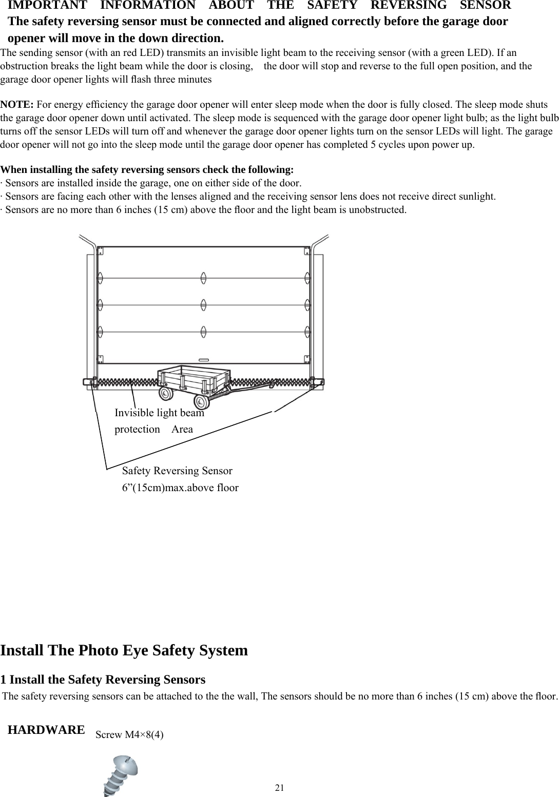 21  IMPORTANT  INFORMATION  ABOUT  THE  SAFETY  REVERSING  SENSOR The safety reversing sensor must be connected and aligned correctly before the garage door opener will move in the down direction. The sending sensor (with an red LED) transmits an invisible light beam to the receiving sensor (with a green LED). If an obstruction breaks the light beam while the door is closing,    the door will stop and reverse to the full open position, and the garage door opener lights will ﬂash three minutes  NOTE: For energy efﬁciency the garage door opener will enter sleep mode when the door is fully closed. The sleep mode shuts the garage door opener down until activated. The sleep mode is sequenced with the garage door opener light bulb; as the light bulb turns off the sensor LEDs will turn off and whenever the garage door opener lights turn on the sensor LEDs will light. The garage door opener will not go into the sleep mode until the garage door opener has completed 5 cycles upon power up.  When installing the safety reversing sensors check the following: &middot; Sensors are installed inside the garage, one on either side of the door. &middot; Sensors are facing each other with the lenses aligned and the receiving sensor lens does not receive direct sunlight. &middot; Sensors are no more than 6 inches (15 cm) above the ﬂoor and the light beam is unobstructed.                                    Install The Photo Eye Safety System  1 Install the Safety Reversing Sensors The safety reversing sensors can be attached to the the wall, The sensors should be no more than 6 inches (15 cm) above the ﬂoor.  HARDWARE     Invisible light beam protection  Area Safety Reversing Sensor 6&rdquo;(15cm)max.above floor Screw M4&times;8(4) 
