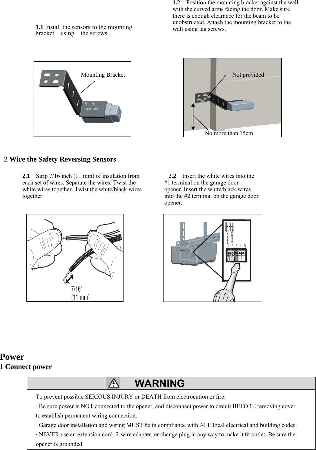 22  WARNING                 2 Wire the Safety Reversing Sensors                     Power 1 Connect power        To prevent possible SERIOUS INJURY or DEATH from electrocution or ﬁre: &middot; Be sure power is NOT connected to the opener, and disconnect power to circuit BEFORE removing cover to establish permanent wiring connection. &middot; Garage door installation and wiring MUST be in compliance with ALL local electrical and building codes. &middot; NEVER use an extension cord, 2-wire adapter, or change plug in any way to make it ﬁt outlet. Be sure the opener is grounded. 1.1 Install the sensors to the mounting   bracket  using  the screws. 1.2  Position the mounting bracket against the wall with the curved arms facing the door. Make sure there is enough clearance for the beam to be unobstructed. Attach the mounting bracket to the wall using lag screws. Mounting Bracket Not provided No more than 15cm 2.1    Strip 7/16 inch (11 mm) of insulation from each set of wires. Separate the wires. Twist the white wires together. Twist the white/black wires together. 2.2   Insert the white wires into the   #1 terminal on the garage door opener. Insert the white/black wires into the #2 terminal on the garage door opener. 