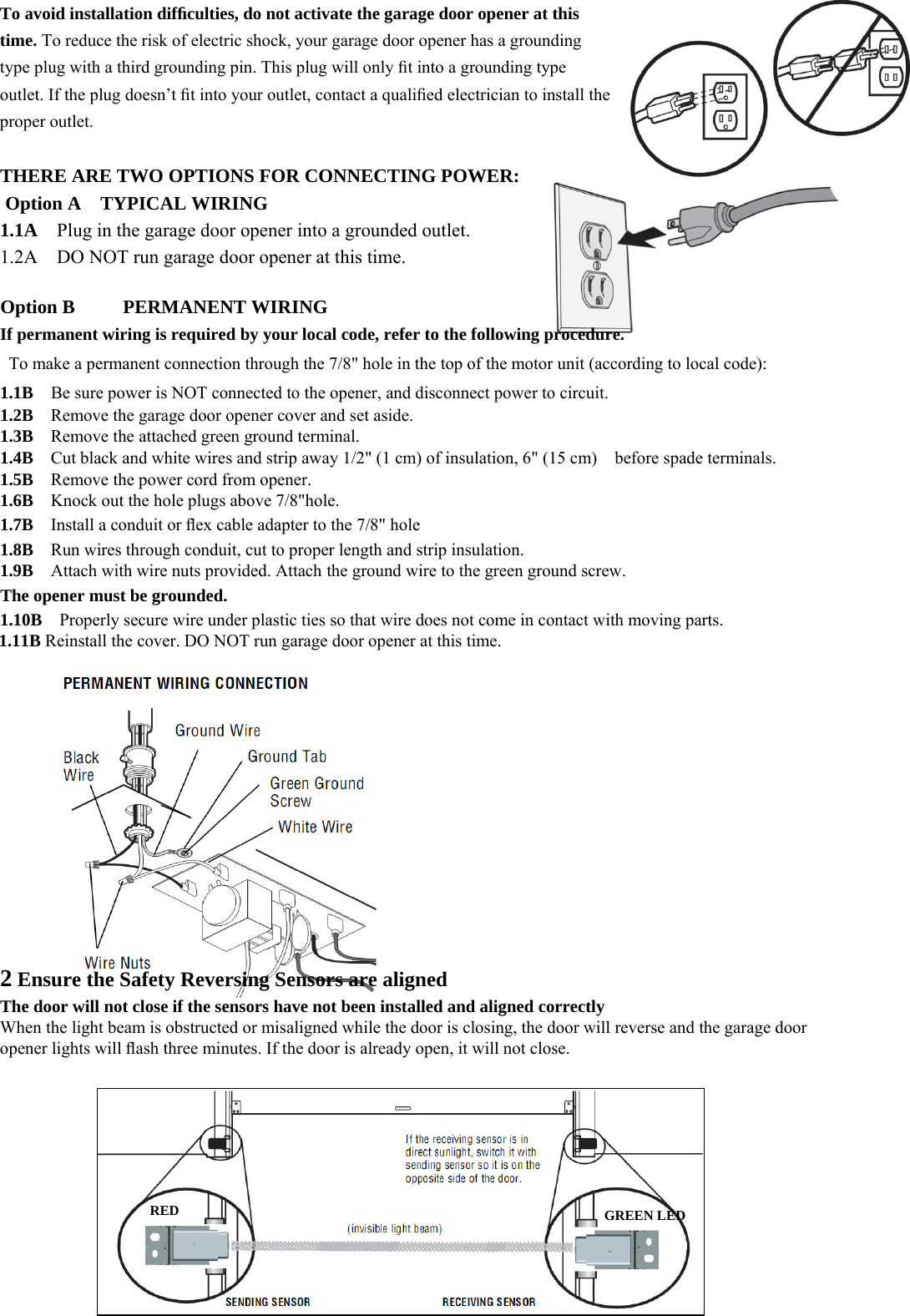 23    To avoid installation difﬁculties, do not activate the garage door opener at this time. To reduce the risk of electric shock, your garage door opener has a grounding type plug with a third grounding pin. This plug will only ﬁt into a grounding type outlet. If the plug doesn&rsquo;t ﬁt into your outlet, contact a qualiﬁed electrician to install the proper outlet.  THERE ARE TWO OPTIONS FOR CONNECTING POWER: Option A  TYPICAL WIRING 1.1A  Plug in the garage door opener into a grounded outlet. 1.2A    DO NOT run garage door opener at this time.  Option B     PERMANENT WIRING If permanent wiring is required by your local code, refer to the following procedure.   To make a permanent connection through the 7/8" hole in the top of the motor unit (according to local code): 1.1B  Be sure power is NOT connected to the opener, and disconnect power to circuit. 1.2B    Remove the garage door opener cover and set aside. 1.3B    Remove the attached green ground terminal. 1.4B    Cut black and white wires and strip away 1/2" (1 cm) of insulation, 6" (15 cm)    before spade terminals. 1.5B    Remove the power cord from opener. 1.6B  Knock out the hole plugs above 7/8"hole. 1.7B    Install a conduit or ﬂex cable adapter to the 7/8" hole 1.8B    Run wires through conduit, cut to proper length and strip insulation. 1.9B    Attach with wire nuts provided. Attach the ground wire to the green ground screw. The opener must be grounded. 1.10B    Properly secure wire under plastic ties so that wire does not come in contact with moving parts. 1.11B Reinstall the cover. DO NOT run garage door opener at this time.            2 Ensure the Safety Reversing Sensors are aligned The door will not close if the sensors have not been installed and aligned correctly When the light beam is obstructed or misaligned while the door is closing, the door will reverse and the garage door opener lights will ﬂash three minutes. If the door is already open, it will not close.       RED GREEN LED 