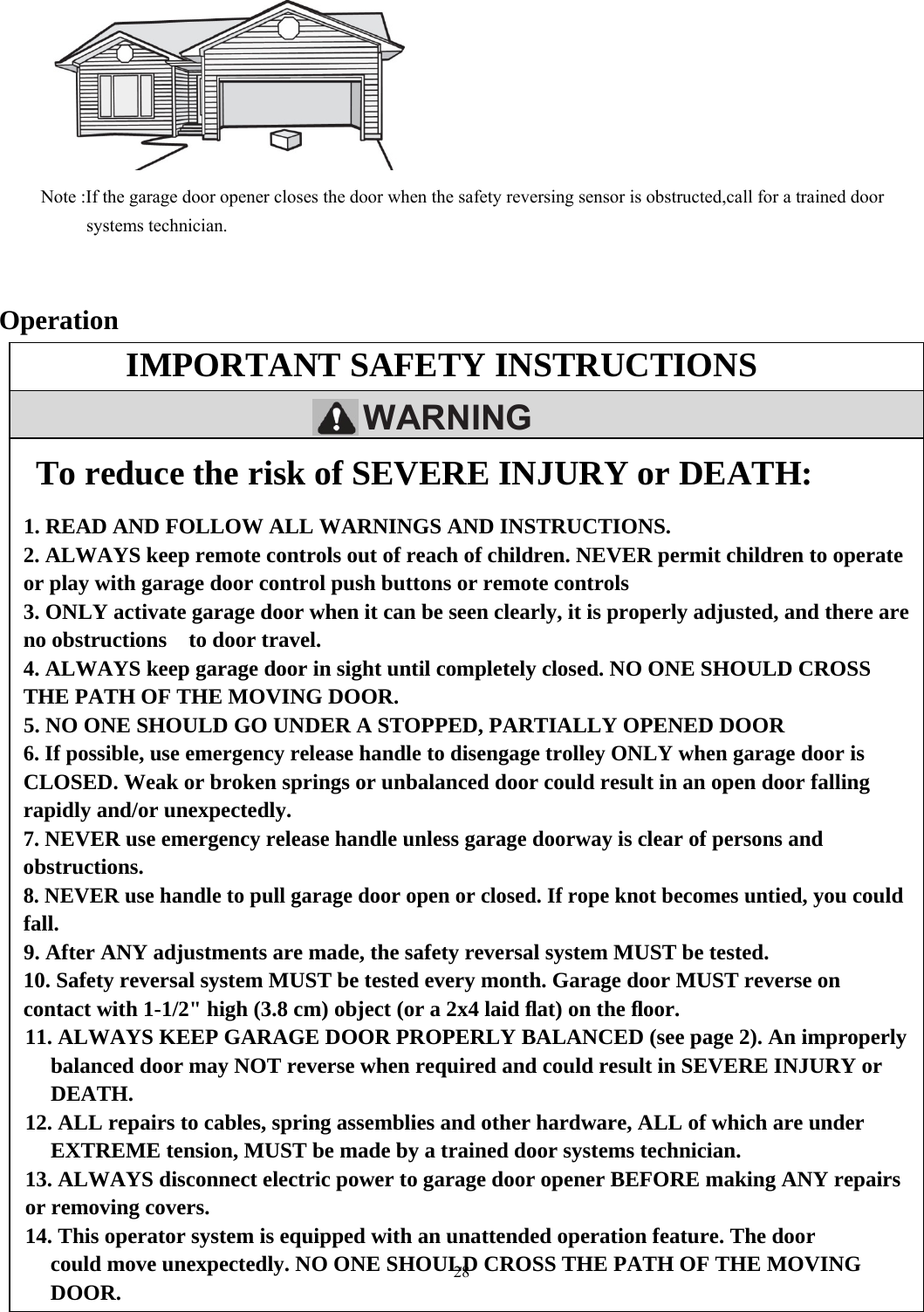 28  IMPORTANT SAFETY INSTRUCTIONS       WARNINGTo reduce the risk of SEVERE INJURY or DEATH:  1. READ AND FOLLOW ALL WARNINGS AND INSTRUCTIONS. 2. ALWAYS keep remote controls out of reach of children. NEVER permit children to operate or play with garage door control push buttons or remote controls 3. ONLY activate garage door when it can be seen clearly, it is properly adjusted, and there are no obstructions    to door travel. 4. ALWAYS keep garage door in sight until completely closed. NO ONE SHOULD CROSS THE PATH OF THE MOVING DOOR. 5. NO ONE SHOULD GO UNDER A STOPPED, PARTIALLY OPENED DOOR 6. If possible, use emergency release handle to disengage trolley ONLY when garage door is CLOSED. Weak or broken springs or unbalanced door could result in an open door falling rapidly and/or unexpectedly. 7. NEVER use emergency release handle unless garage doorway is clear of persons and obstructions. 8. NEVER use handle to pull garage door open or closed. If rope knot becomes untied, you could fall. 9. After ANY adjustments are made, the safety reversal system MUST be tested. 10. Safety reversal system MUST be tested every month. Garage door MUST reverse on contact with 1-1/2" high (3.8 cm) object (or a 2x4 laid ﬂat) on the ﬂoor. 11. ALWAYS KEEP GARAGE DOOR PROPERLY BALANCED (see page 2). An improperlybalanced door may NOT reverse when required and could result in SEVERE INJURY or DEATH. 12. ALL repairs to cables, spring assemblies and other hardware, ALL of which are under EXTREME tension, MUST be made by a trained door systems technician. 13. ALWAYS disconnect electric power to garage door opener BEFORE making ANY repairs or removing covers. 14. This operator system is equipped with an unattended operation feature. The door could move unexpectedly. NO ONE SHOULD CROSS THE PATH OF THE MOVING DOOR.                Note :If the garage door opener closes the door when the safety reversing sensor is obstructed,call for a trained door        systems technician.     Operation                        