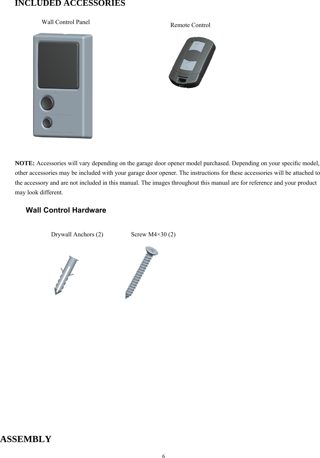 6  INCLUDED ACCESSORIES                     NOTE: Accessories will vary depending on the garage door opener model purchased. Depending on your speciﬁc model, other accessories may be included with your garage door opener. The instructions for these accessories will be attached to the accessory and are not included in this manual. The images throughout this manual are for reference and your product may look different.  Wall Control Hardware                               ASSEMBLY  Wall Control Panel Drywall Anchors (2)  Screw M4&times;30 (2) Remote Control   