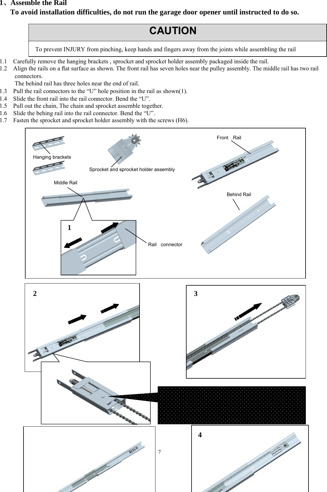 7  1、Assemble the Rail   To avoid installation difficulties, do not run the garage door opener until instructed to do so.       1.1    Carefully remove the hanging brackets , sprocket and sprocket holder assembly packaged inside the rail. 1.2    Align the rails on a ﬂat surface as shown. The front rail has seven holes near the pulley assembly. The middle rail has two rail connectors.           The behind rail has three holes near the end of rail. 1.3    Pull the rail connectors to the &ldquo;U&rdquo; hole position in the rail as shown(1). 1.4    Slide the front rail into the rail connector. Bend the &ldquo;U&rdquo;. 1.5    Pull out the chain, The chain and sprocket assemble together. 1.6    Slide the behing rail into the rail connector. Bend the &ldquo;U&rdquo;. 1.7    Fasten the sprocket and sprocket holder assembly with the screws (H6).                                                CAUTIONTo prevent INJURY from pinching, keep hands and fingers away from the joints while assembling the rail Hanging brackets Sprocket and sprocket holder assembly Middle Rail Front  Rail Behind Rail Rail connector  3 1 2 4  