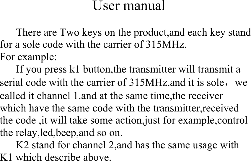  User manual  There are Two keys on the product,and each key stand for a sole code with the carrier of 315MHz. For example: If you press k1 button,the transmitter will transmit a serial code with the carrier of 315MHz,and it is sole，we called it channel 1.and at the same time,the receiver which have the same code with the transmitter,received the code ,it will take some action,just for example,control the relay,led,beep,and so on. K2 stand for channel 2,and has the same usage with K1 which describe above. 