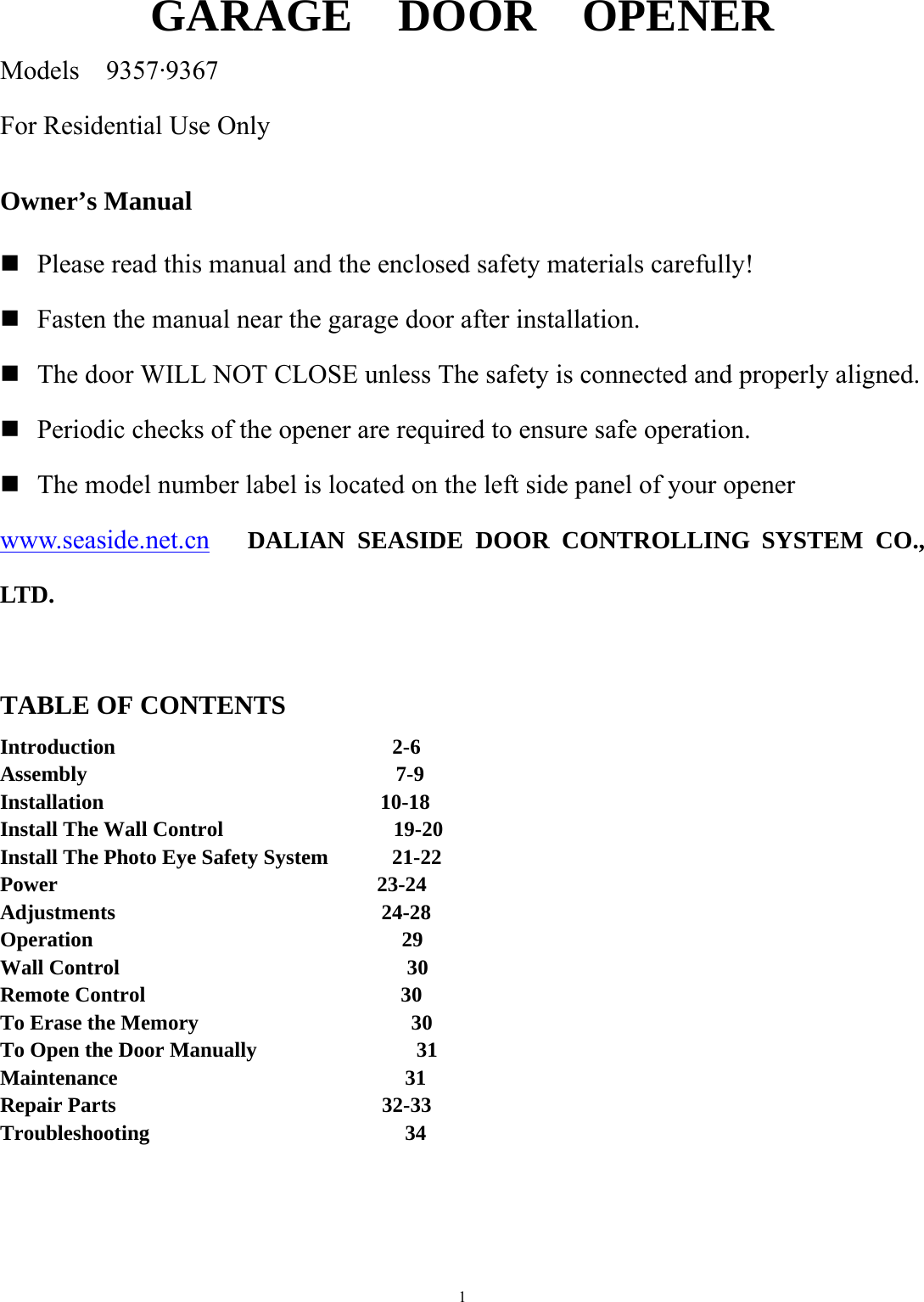 1  GARAGE  DOOR  OPENER Models  9357&middot;9367 For Residential Use Only  Owner&rsquo;s Manual   Please read this manual and the enclosed safety materials carefully!   Fasten the manual near the garage door after installation.  The door WILL NOT CLOSE unless The safety is connected and properly aligned.  Periodic checks of the opener are required to ensure safe operation.  The model number label is located on the left side panel of your opener www.seaside.net.cn   DALIAN SEASIDE DOOR CONTROLLING SYSTEM CO., LTD.  TABLE OF CONTENTS Introduction                          2-6 Assembly                             7-9   Installation                          10-18 Install The Wall Control                19-20 Install The Photo Eye Safety System      21-22 Power                              23-24 Adjustments                         24-28 Operation                             29 Wall Control                           30 Remote Control                        30 To Erase the Memory                    30 To Open the Door Manually               31 Maintenance                           31 Repair Parts                         32-33 Troubleshooting                        34      