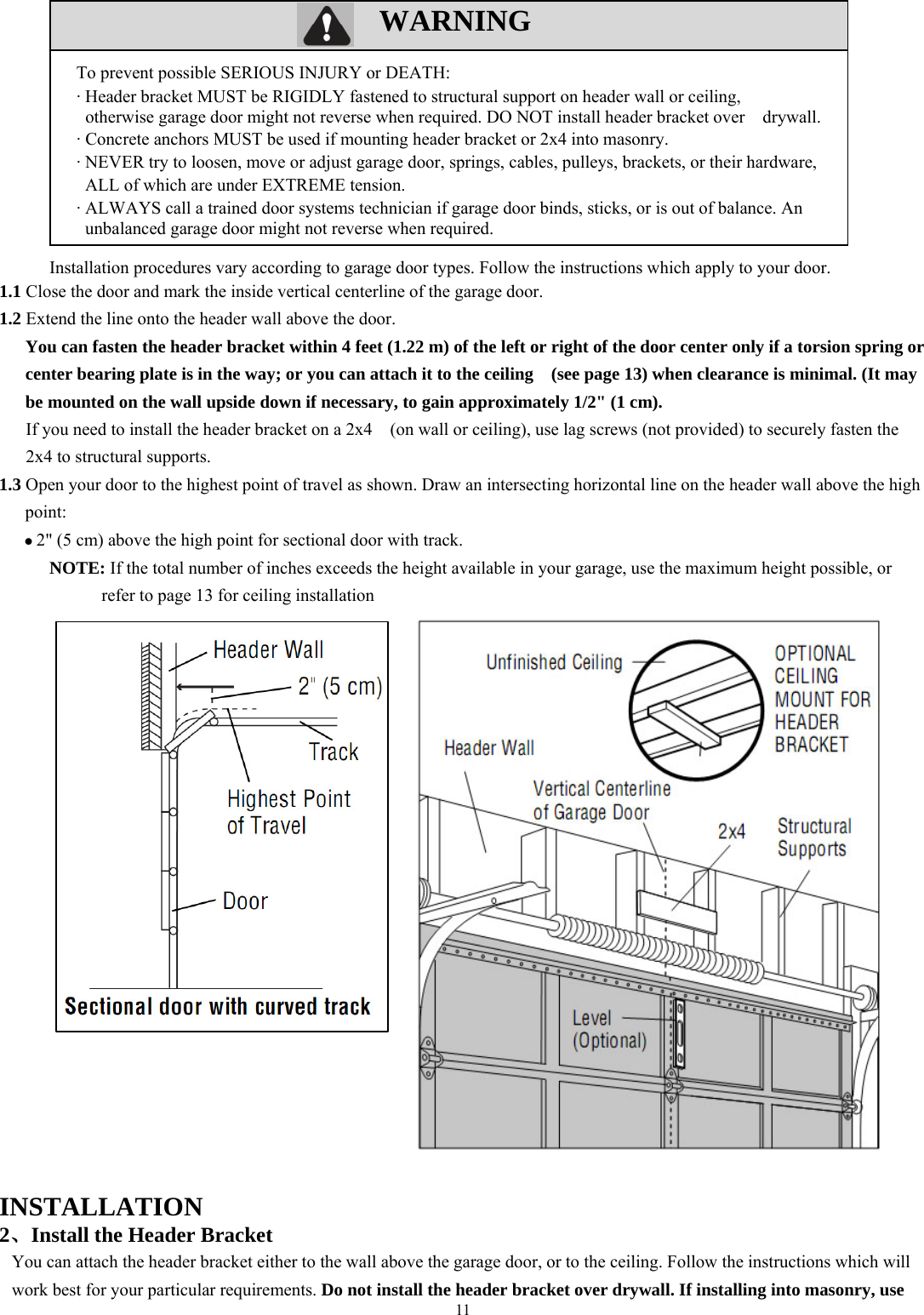 11  WARNING             Installation procedures vary according to garage door types. Follow the instructions which apply to your door. 1.1 Close the door and mark the inside vertical centerline of the garage door. 1.2 Extend the line onto the header wall above the door. You can fasten the header bracket within 4 feet (1.22 m) of the left or right of the door center only if a torsion spring or center bearing plate is in the way; or you can attach it to the ceiling    (see page 13) when clearance is minimal. (It may be mounted on the wall upside down if necessary, to gain approximately 1/2" (1 cm). If you need to install the header bracket on a 2x4    (on wall or ceiling), use lag screws (not provided) to securely fasten the 2x4 to structural supports. 1.3 Open your door to the highest point of travel as shown. Draw an intersecting horizontal line on the header wall above the high point:  2" (5 cm) above the high point for sectional door with track. NOTE: If the total number of inches exceeds the height available in your garage, use the maximum height possible, or refer to page 13 for ceiling installation                              INSTALLATION  2、Install the Header Bracket You can attach the header bracket either to the wall above the garage door, or to the ceiling. Follow the instructions which will work best for your particular requirements. Do not install the header bracket over drywall. If installing into masonry, use To prevent possible SERIOUS INJURY or DEATH: &middot; Header bracket MUST be RIGIDLY fastened to structural support on header wall or ceiling,     otherwise garage door might not reverse when required. DO NOT install header bracket over    drywall. &middot; Concrete anchors MUST be used if mounting header bracket or 2x4 into masonry. &middot; NEVER try to loosen, move or adjust garage door, springs, cables, pulleys, brackets, or their hardware, ALL of which are under EXTREME tension. &middot; ALWAYS call a trained door systems technician if garage door binds, sticks, or is out of balance. An unbalanced garage door might not reverse when required.