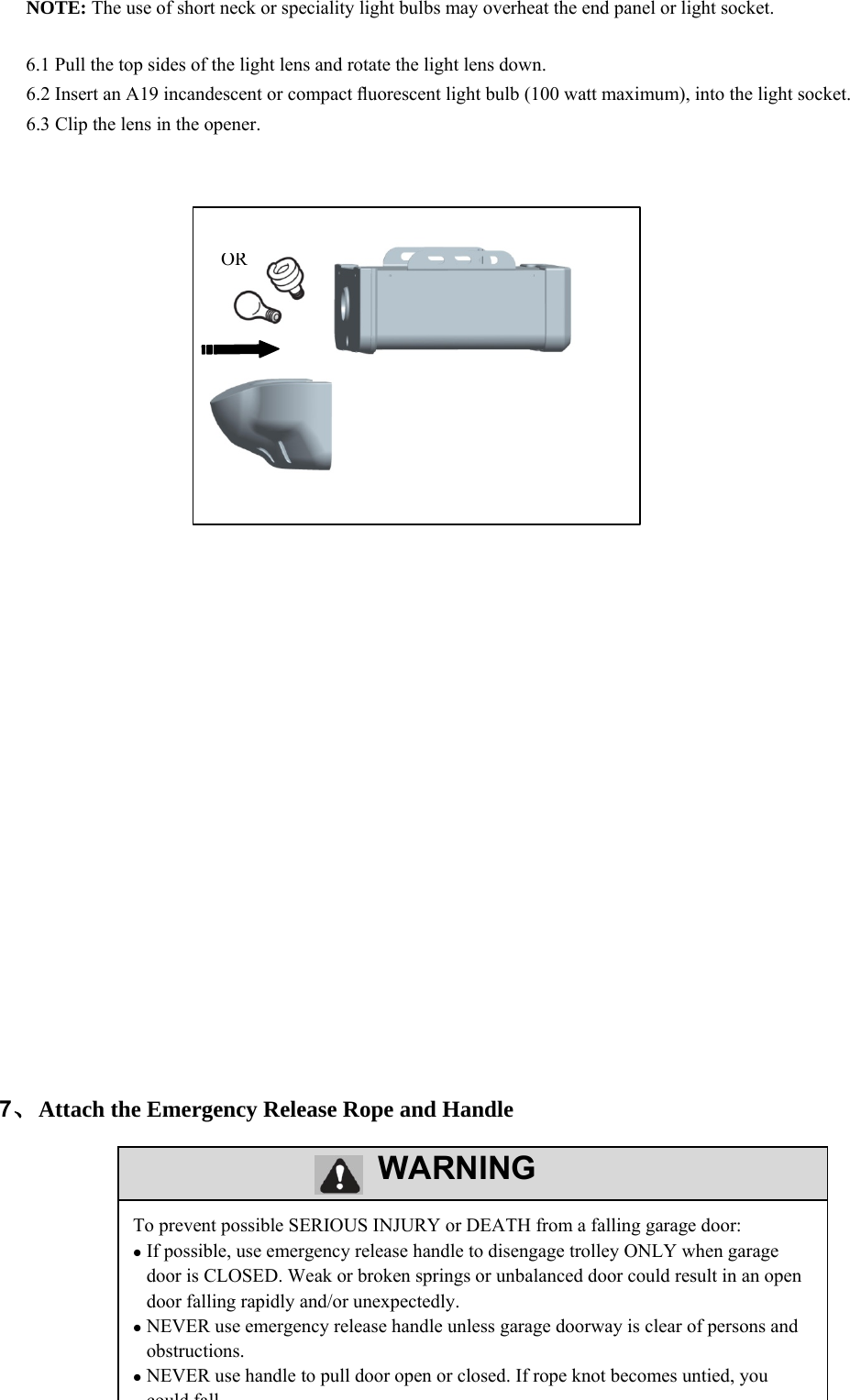 15         WARNING      NOTE: The use of short neck or speciality light bulbs may overheat the end panel or light socket.  6.1 Pull the top sides of the light lens and rotate the light lens down. 6.2 Insert an A19 incandescent or compact ﬂuorescent light bulb (100 watt maximum), into the light socket. 6.3 Clip the lens in the opener.                                             7、Attach the Emergency Release Rope and Handle       To prevent possible SERIOUS INJURY or DEATH from a falling garage door:  If possible, use emergency release handle to disengage trolley ONLY when garage door is CLOSED. Weak or broken springs or unbalanced door could result in an open door falling rapidly and/or unexpectedly.  NEVER use emergency release handle unless garage doorway is clear of persons and obstructions.  NEVER use handle to pull door open or closed. If rope knot becomes untied, you could fallOR 