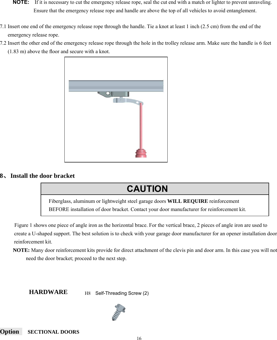 16         NOTE:  If it is necessary to cut the emergency release rope, seal the cut end with a match or lighter to prevent unraveling. Ensure that the emergency release rope and handle are above the top of all vehicles to avoid entanglement.  7.1 Insert one end of the emergency release rope through the handle. Tie a knot at least 1 inch (2.5 cm) from the end of the      emergency release rope. 7.2 Insert the other end of the emergency release rope through the hole in the trolley release arm. Make sure the handle is 6 feet (1.83 m) above the ﬂoor and secure with a knot.                    8、Install the door bracket             Figure 1 shows one piece of angle iron as the horizontal brace. For the vertical brace, 2 pieces of angle iron are used to create a U-shaped support. The best solution is to check with your garage door manufacturer for an opener installation door reinforcement kit. NOTE: Many door reinforcement kits provide for direct attachment of the clevis pin and door arm. In this case you will not need the door bracket; proceed to the next step.    HARDWARE     Option    SECTIONAL DOORS           CAUTIONFiberglass, aluminum or lightweight steel garage doors WILL REQUIRE reinforcement BEFORE installation of door bracket. Contact your door manufacturer for reinforcement kit. H8  Self-Threading Screw (2) 