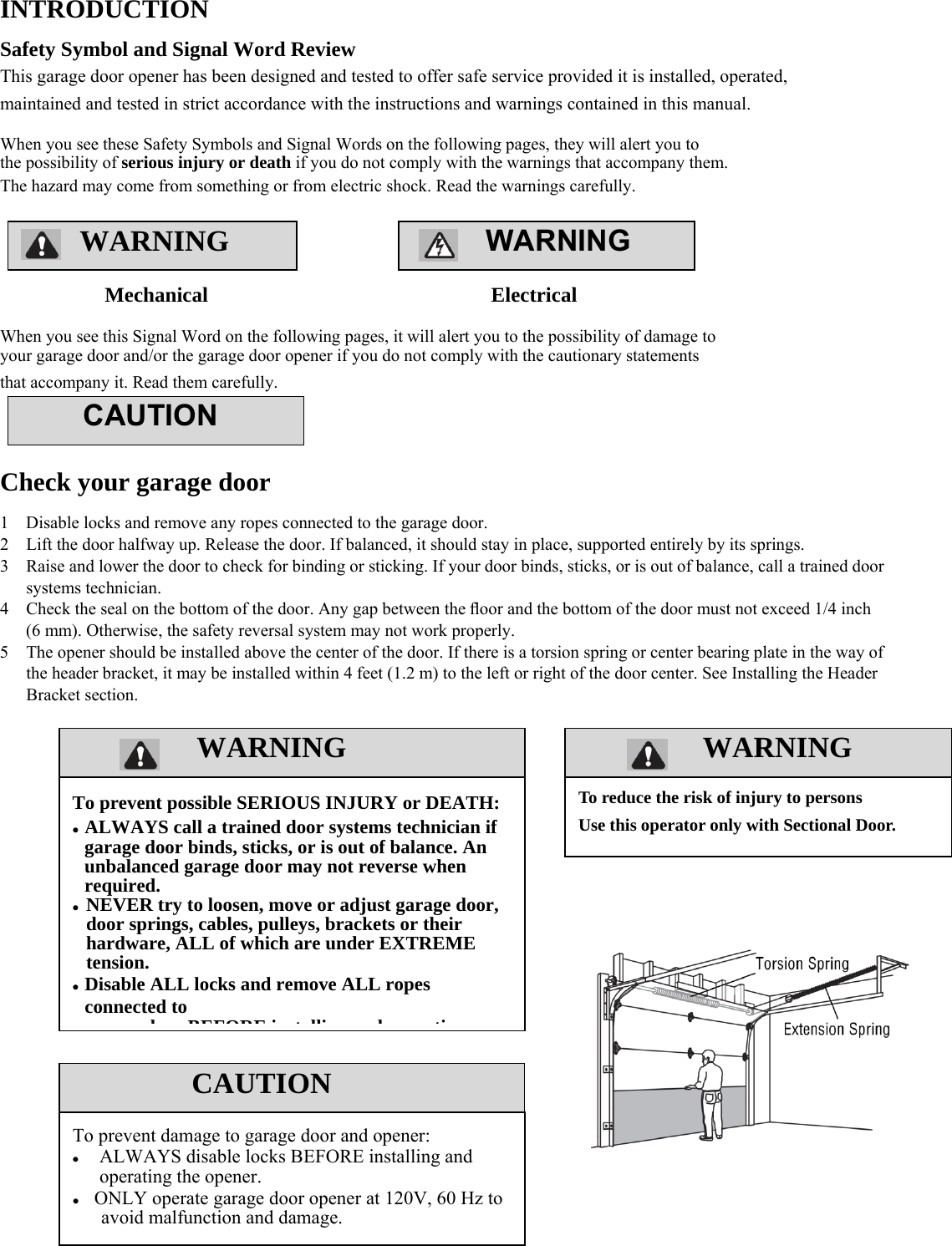 2  WARNING WARNING  WARNINGWARNING  INTRODUCTION Safety Symbol and Signal Word Review This garage door opener has been designed and tested to offer safe service provided it is installed, operated, maintained and tested in strict accordance with the instructions and warnings contained in this manual.  When you see these Safety Symbols and Signal Words on the following pages, they will alert you to the possibility of serious injury or death if you do not comply with the warnings that accompany them. The hazard may come from something or from electric shock. Read the warnings carefully.     Mechanical                           Electrical  When you see this Signal Word on the following pages, it will alert you to the possibility of damage to your garage door and/or the garage door opener if you do not comply with the cautionary statements that accompany it. Read them carefully.    Check your garage door 1    Disable locks and remove any ropes connected to the garage door. 2    Lift the door halfway up. Release the door. If balanced, it should stay in place, supported entirely by its springs. 3    Raise and lower the door to check for binding or sticking. If your door binds, sticks, or is out of balance, call a trained door     systems technician. 4    Check the seal on the bottom of the door. Any gap between the ﬂoor and the bottom of the door must not exceed 1/4 inch         (6 mm). Otherwise, the safety reversal system may not work properly. 5    The opener should be installed above the center of the door. If there is a torsion spring or center bearing plate in the way of         the header bracket, it may be installed within 4 feet (1.2 m) to the left or right of the door center. See Installing the Header     Bracket section.                         CAUTION To prevent possible SERIOUS INJURY or DEATH:  ALWAYS call a trained door systems technician if garage door binds, sticks, or is out of balance. An unbalanced garage door may not reverse when required.  NEVER try to loosen, move or adjust garage door, door springs, cables, pulleys, brackets or their hardware, ALL of which are under EXTREME tension.  Disable ALL locks and remove ALL ropes connected to d BEFORE i t lli d tiCAUTION To prevent damage to garage door and opener:  ALWAYS disable locks BEFORE installing and operating the opener.    ONLY operate garage door opener at 120V, 60 Hz to avoid malfunction and damage. To reduce the risk of injury to persons Use this operator only with Sectional Door. 