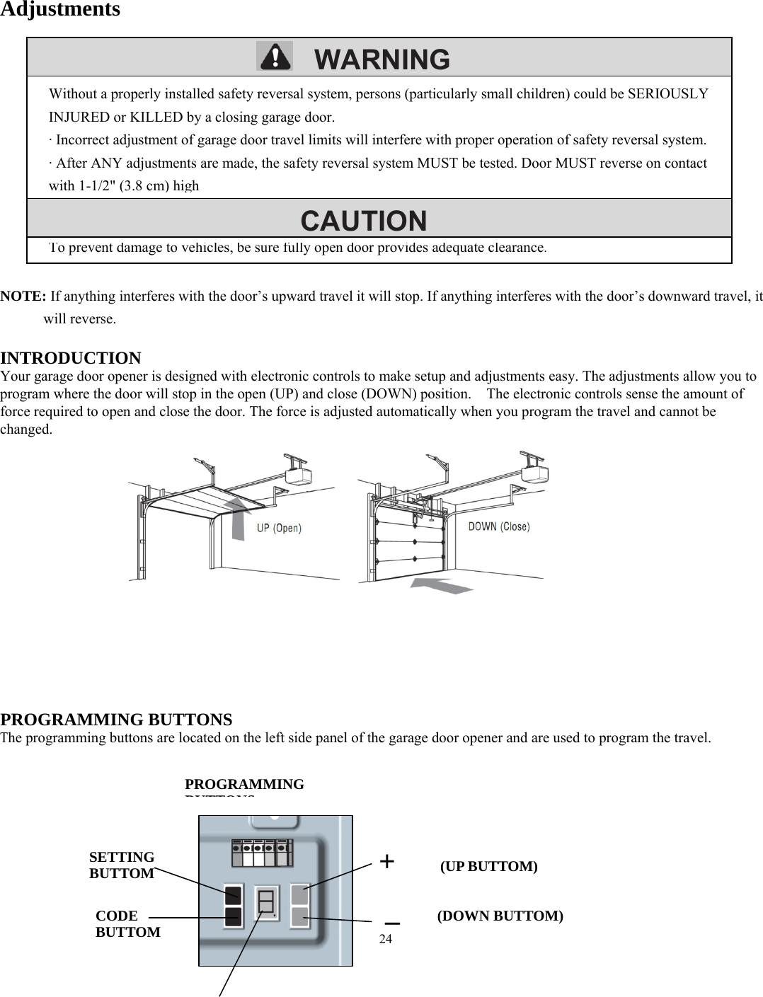 24        WARNING     CAUTION      Adjustments            NOTE: If anything interferes with the door&rsquo;s upward travel it will stop. If anything interferes with the door&rsquo;s downward travel, it will reverse.  INTRODUCTION Your garage door opener is designed with electronic controls to make setup and adjustments easy. The adjustments allow you to program where the door will stop in the open (UP) and close (DOWN) position.    The electronic controls sense the amount of force required to open and close the door. The force is adjusted automatically when you program the travel and cannot be changed.                     PROGRAMMING BUTTONS The programming buttons are located on the left side panel of the garage door opener and are used to program the travel.              Without a properly installed safety reversal system, persons (particularly small children) could be SERIOUSLY INJURED or KILLED by a closing garage door. &middot; Incorrect adjustment of garage door travel limits will interfere with proper operation of safety reversal system. &middot; After ANY adjustments are made, the safety reversal system MUST be tested. Door MUST reverse on contact with 1-1/2" (3.8 cm) high To prevent damage to vehicles, be sure fully open door provides adequate clearance.PROGRAMMING  BUTTONSSETTING BUTTOM CODE BUTTOM +   (UP BUTTOM) _    (DOWN BUTTOM)