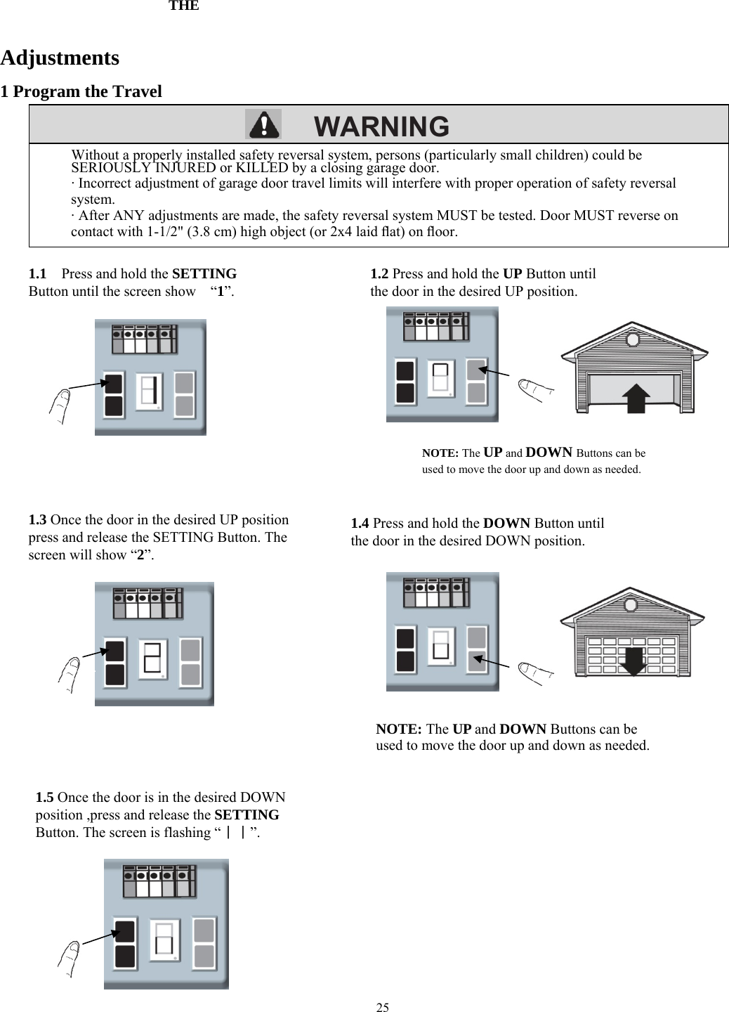 25        WARNING        Adjustments 1 Program the Travel                                                                 Without a properly installed safety reversal system, persons (particularly small children) could be SERIOUSLY INJURED or KILLED by a closing garage door. &middot; Incorrect adjustment of garage door travel limits will interfere with proper operation of safety reversal system. &middot; After ANY adjustments are made, the safety reversal system MUST be tested. Door MUST reverse on contact with 1-1/2" (3.8 cm) high object (or 2x4 laid ﬂat) on ﬂoor. 1.1    Press and hold the SETTING Button until the screen show    &ldquo;1&rdquo;. 1.2 Press and hold the UP Button until the door in the desired UP position. 1.3 Once the door in the desired UP position press and release the SETTING Button. The screen will show &ldquo;2&rdquo;. NOTE: The UP and DOWN Buttons can be used to move the door up and down as needed. 1.4 Press and hold the DOWN Button until the door in the desired DOWN position. NOTE: The UP and DOWN Buttons can be used to move the door up and down as needed. 1.5 Once the door is in the desired DOWN position ,press and release the SETTING Button. The screen is flashing&ldquo;｜｜&rdquo;. THE 