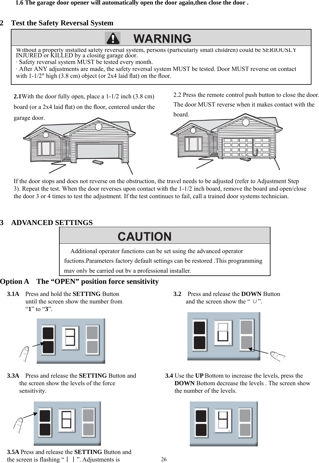 26        WARNINGCAUTION      1.6 The garage door opener will automatically open the door again,then close the door .   2    Test the Safety Reversal System                                 3  ADVANCED SETTINGS      Option A    The &ldquo;OPEN&rdquo; position force sensitivity                  Without a properly installed safety reversal system, persons (particularly small children) could be SERIOUSLYINJURED or KILLED by a closing garage door. &middot; Safety reversal system MUST be tested every month. &middot; After ANY adjustments are made, the safety reversal system MUST be tested. Door MUST reverse on contact with 1-1/2" high (3.8 cm) object (or 2x4 laid ﬂat) on the ﬂoor. 2.1With the door fully open, place a 1-1/2 inch (3.8 cm) board (or a 2x4 laid ﬂat) on the ﬂoor, centered under the garage door. 2.2 Press the remote control push button to close the door. The door MUST reverse when it makes contact with the board. If the door stops and does not reverse on the obstruction, the travel needs to be adjusted (refer to Adjustment Step 3). Repeat the test. When the door reverses upon contact with the 1-1/2 inch board, remove the board and open/close the door 3 or 4 times to test the adjustment. If the test continues to fail, call a trained door systems technician. 3.1A    Press and hold the SETTING Button until the screen show the number from   &ldquo;1&rdquo; to &ldquo;3&rdquo;. 3.2  Press and release the DOWN Button and the screen show the &ldquo; &cup;&rdquo;. 3.3A  Press and release the SETTING Button and the screen show the levels of the force sensitivity. 3.4 Use the UP Bottom to increase the levels, press the DOWN Bottom decrease the levels . The screen show the number of the levels. 3.5A Press and release the SETTING Button and the screen is flashing &ldquo;｜｜&rdquo;. Adjustments is Additional operator functions can be set using the advanced operator fuctions.Parameters factory default settings can be restored .This programming may only be carried out by a professional installer.