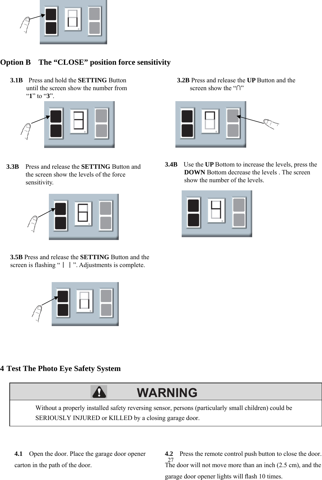 27        WARNING        Option B    The &ldquo;CLOSE&rdquo; position force sensitivity                              4 Test The Photo Eye Safety System              Without a properly installed safety reversing sensor, persons (particularly small children) could be SERIOUSLY INJURED or KILLED by a closing garage door. 4.1    Open the door. Place the garage door opener carton in the path of the door.4.2    Press the remote control push button to close the door. The door will not move more than an inch (2.5 cm), and the garage door opener lights will ﬂash 10 times. 3.1B   Press and hold the SETTING Button until the screen show the number from   &ldquo;1&rdquo; to &ldquo;3&rdquo;. 3.2B Press and release the UP Button and the screen show the &ldquo;&cap;&rdquo; 3.3B  Press and release the SETTING Button and the screen show the levels of the force sensitivity. 3.4B   Use the UP Bottom to increase the levels, press the DOWN Bottom decrease the levels . The screen show the number of the levels. 3.5B Press and release the SETTING Button and the screen is flashing &ldquo;｜｜&rdquo;. Adjustments is complete. 