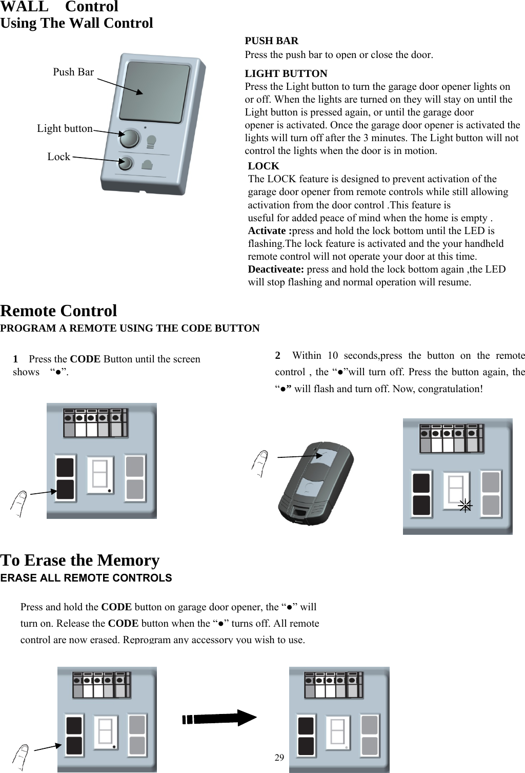 29    WALL  Control Using The Wall Control                   Remote Control PROGRAM A REMOTE USING THE CODE BUTTON              To Erase the Memory ERASE ALL REMOTE CONTROLS         1  Press the CODE Button until the screen shows  &ldquo;●&rdquo;. 2   Within 10 seconds,press the button on the remote control , the &ldquo;●&rdquo;will turn off. Press the button again, the &ldquo;●&rdquo; will flash and turn off. Now, congratulation! Press and hold the CODE button on garage door opener, the &ldquo;●&rdquo; will turn on. Release the CODE button when the &ldquo;●&rdquo; turns off. All remote control are now erased. Reprogram any accessory you wish to use.Push Bar Light button Lock PUSH BARPress the pushbar to open or close the door. LIGHT BUTTON Press the Light button to turn the garage door opener lights on or off. When the lights are turned on they will stay on until the Light button is pressed again, or until the garage door opener is activated. Once the garage door opener is activated the lights will turn off after the 3 minutes. The Light button will not control the lights when the door is in motion.   LOCKThe LOCK feature is designed to prevent activation of the garage door opener from remote controls while still allowing activation from the door control .This feature is useful for added peace of mind when the home is empty . Activate :press and hold the lock bottom until the LED is flashing.The lock feature is activated and the your handheld remote control will not operate your door at this time. Deactiveate: press and hold the lock bottom again ,the LED will stop flashing and normal operation will resume. 