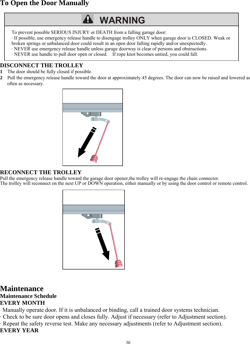 30         WARNING  To Open the Door Manually        DISCONNECT THE TROLLEY 1    The door should be fully closed if possible. 2    Pull the emergency release handle toward the door at approximately 45 degrees. The door can now be raised and lowered as often as necessary.            RECONNECT THE TROLLEY Pull the emergency release handle toward the garage door opener,the trolley will re-engage the chain connector. The trolley will reconnect on the next UP or DOWN operation, either manually or by using the door control or remote control.              Maintenance Maintenance Schedule EVERY MONTH &middot; Manually operate door. If it is unbalanced or binding, call a trained door systems technician. &middot; Check to be sure door opens and closes fully. Adjust if necessary (refer to Adjustment section). &middot; Repeat the safety reverse test. Make any necessary adjustments (refer to Adjustment section). EVERY YEAR To prevent possible SERIOUS INJURY or DEATH from a falling garage door: &middot; If possible, use emergency release handle to disengage trolley ONLY when garage door is CLOSED. Weak or broken springs or unbalanced door could result in an open door falling rapidly and/or unexpectedly. &middot; NEVER use emergency release handle unless garage doorway is clear of persons and obstructions. &middot; NEVER use handle to pull door open or closed.    If rope knot becomes untied, you could fall. 