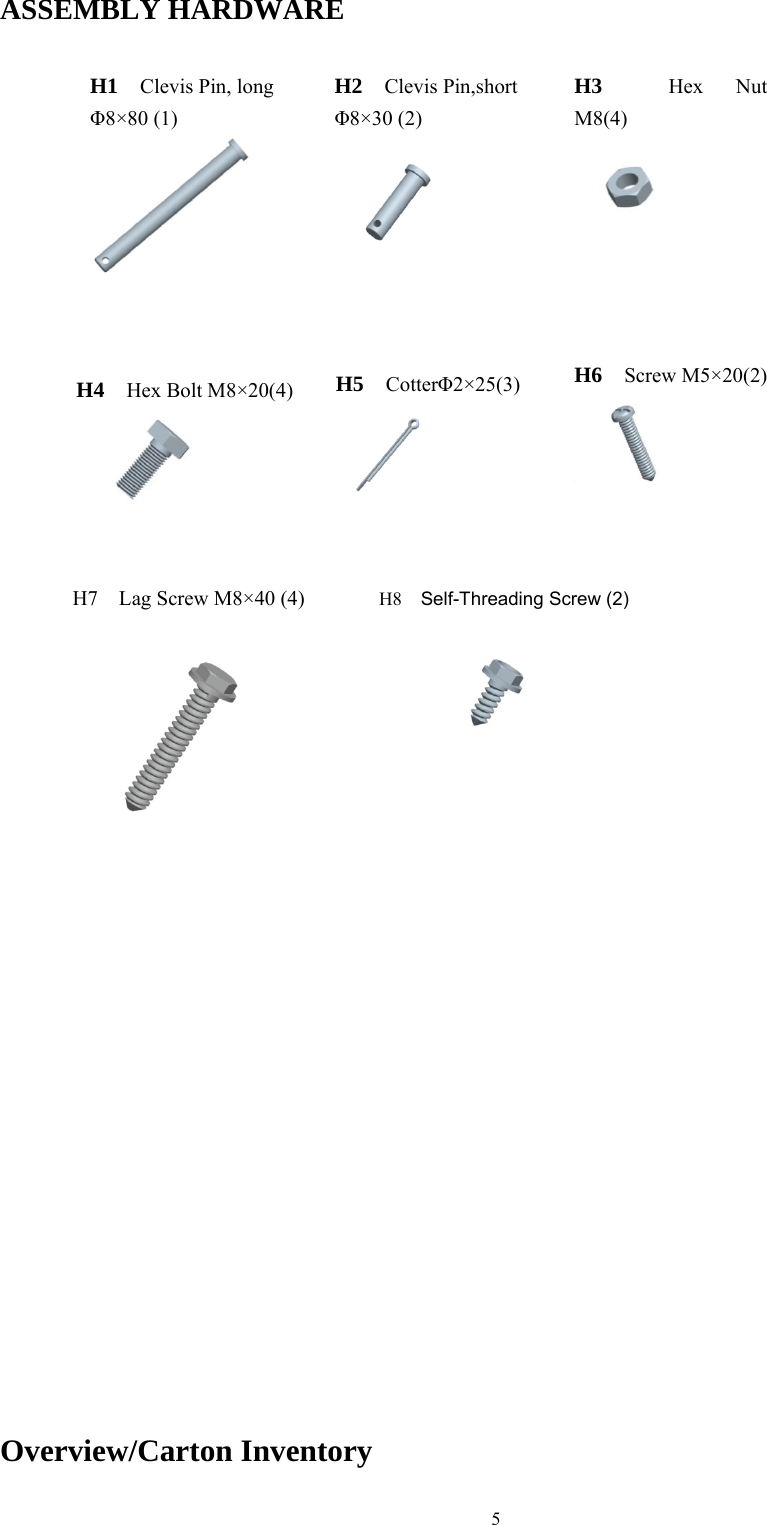 5  ASSEMBLY HARDWARE                                                         Overview/Carton Inventory H1  Clevis Pin, long &Phi;8&times;80 (1) H2  Clevis Pin,short &Phi;8&times;30 (2)H3  Hex Nut  M8(4) H4  Hex Bolt M8&times;20(4) H5  Cotter&Phi;2&times;25(3) H6  Screw M5&times;20(2) H7    Lag Screw M8&times;40 (4)  H8  Self-Threading Screw (2) 