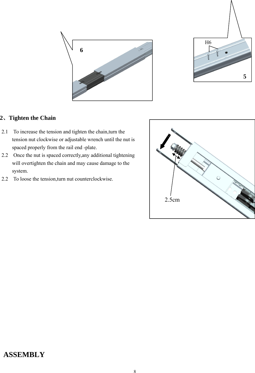 8                      2、Tighten the Chain                                        ASSEMBLY    H6 6 5 2.1    To increase the tension and tighten the chain,turn the   tension nut clockwise or adjustable wrench until the nut is spaced properly from the rail end -plate. 2.2    Once the nut is spaced correctly,any additional tightening will overtighten the chain and may cause damage to the system. 2.2    To loose the tension,turn nut counterclockwise. 2.5cm