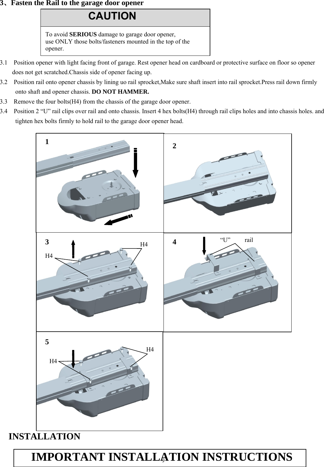 9  3、Fasten the Rail to the garage door opener        3.1    Position opener with light facing front of garage. Rest opener head on cardboard or protective surface on floor so opener does not get scratched.Chassis side of opener facing up. 3.2    Position rail onto opener chassis by lining uo rail sprocket,Make sure shaft insert into rail sprocket.Press rail down firmly onto shaft and opener chassis. DO NOT HAMMER. 3.3    Remove the four bolts(H4) from the chassis of the garage door opener. 3.4    Position 2 &ldquo;U&rdquo; rail clips over rail and onto chassis. Insert 4 hex bolts(H4) through rail clips holes and into chassis holes. and tighten hex bolts firmly to hold rail to the garage door opener head.                                           INSTALLATION  CAUTIONTo avoid SERIOUS damage to garage door opener, use ONLY those bolts/fasteners mounted in the top of the opener. 3  &ldquo;U&rdquo; rail IMPORTANT INSTALLATION INSTRUCTIONS1 4 5 H4 H4 2 H4 H4 