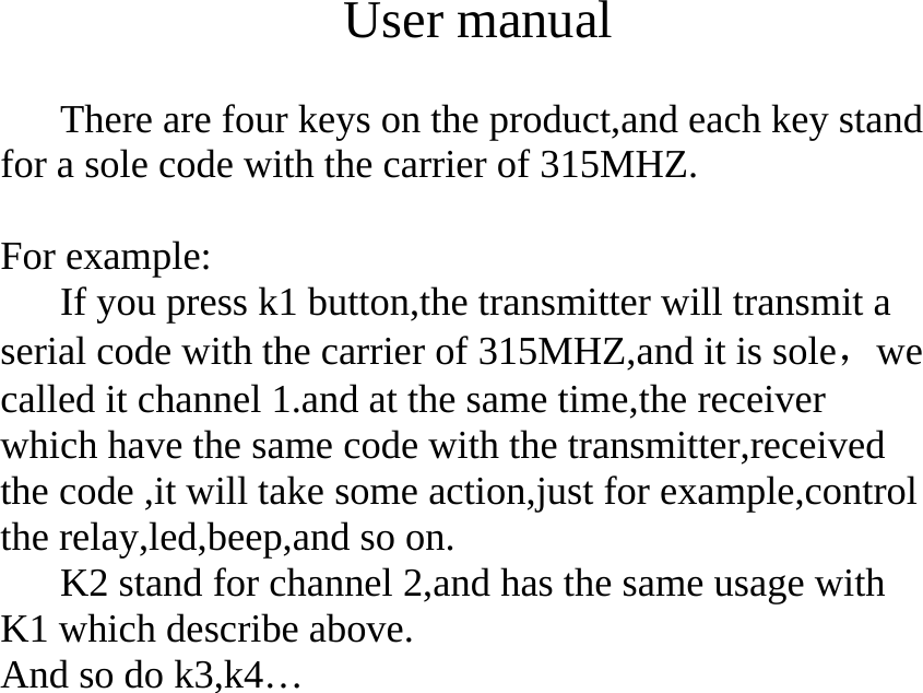  User manual  There are four keys on the product,and each key stand for a sole code with the carrier of 315MHZ.  For example: If you press k1 button,the transmitter will transmit a serial code with the carrier of 315MHZ,and it is sole，we called it channel 1.and at the same time,the receiver which have the same code with the transmitter,received the code ,it will take some action,just for example,control the relay,led,beep,and so on. K2 stand for channel 2,and has the same usage with K1 which describe above. And so do k3,k4&hellip; 