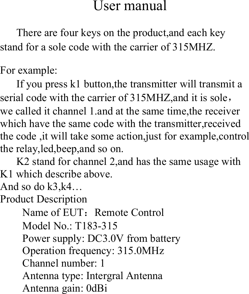 User manualThere are four keys on the product,and each keystand for a sole code with the carrier of 315MHZ.For example:If you press k1 button,the transmitter will transmit aserial code with the carrier of 315MHZ,and it is sole，we called it channel 1.and at the same time,the receiverwhich have the same code with the transmitter,receivedthe code ,it will take some action,just for example,controlthe relay,led,beep,and so on.K2 stand for channel 2,and has the same usage withK1 which describe above.And so do k3,k4…Product DescriptionName of EUT：Remote ControlModel No.: T183-315Power supply: DC3.0V from batteryOperation frequency: 315.0MHzChannel number: 1Antenna type: Intergral AntennaAntenna gain: 0dBi