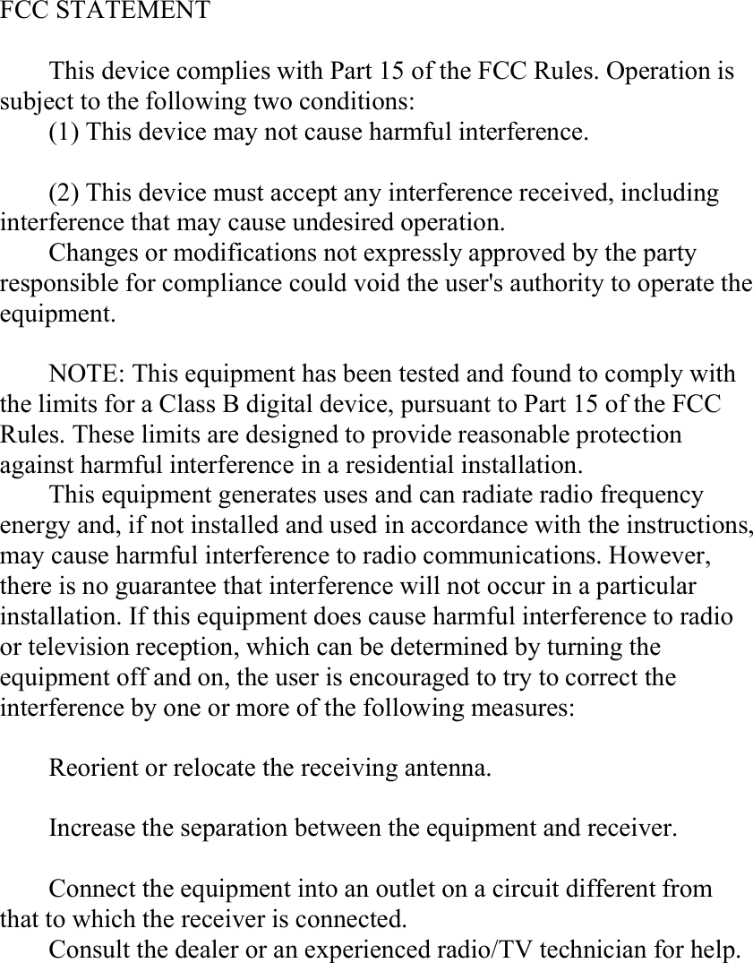 FCC STATEMENTThis device complies with Part 15 of the FCC Rules. Operation issubject to the following two conditions:(1) This device may not cause harmful interference.(2) This device must accept any interference received, includinginterference that may cause undesired operation.Changes or modifications not expressly approved by the partyresponsible for compliance could void the user&apos;s authority to operate theequipment.NOTE: This equipment has been tested and found to comply withthe limits for a Class B digital device, pursuant to Part 15 of the FCCRules. These limits are designed to provide reasonable protectionagainst harmful interference in a residential installation.This equipment generates uses and can radiate radio frequencyenergy and, if not installed and used in accordance with the instructions,may cause harmful interference to radio communications. However,there is no guarantee that interference will not occur in a particularinstallation. If this equipment does cause harmful interference to radioor television reception, which can be determined by turning theequipment off and on, the user is encouraged to try to correct theinterference by one or more of the following measures:Reorient or relocate the receiving antenna.Increase the separation between the equipment and receiver.Connect the equipment into an outlet on a circuit different fromthat to which the receiver is connected.Consult the dealer or an experienced radio/TV technician for help.