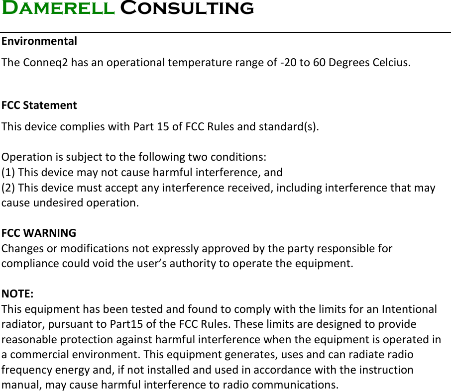 Damerell Consulting   Environmental  The Conneq2 has an operational temperature range of -20 to 60 Degrees Celcius.  FCC Statement This device complies with Part 15 of FCC Rules and standard(s).   Operation is subject to the following two conditions: (1) This device may not cause harmful interference, and (2) This device must accept any interference received, including interference that may cause undesired operation.  FCC WARNING Changes or modifications not expressly approved by the party responsible for compliance could void the user’s authority to operate the equipment.  NOTE: This equipment has been tested and found to comply with the limits for an Intentional radiator, pursuant to Part15 of the FCC Rules. These limits are designed to provide reasonable protection against harmful interference when the equipment is operated in a commercial environment. This equipment generates, uses and can radiate radio frequency energy and, if not installed and used in accordance with the instruction manual, may cause harmful interference to radio communications.     