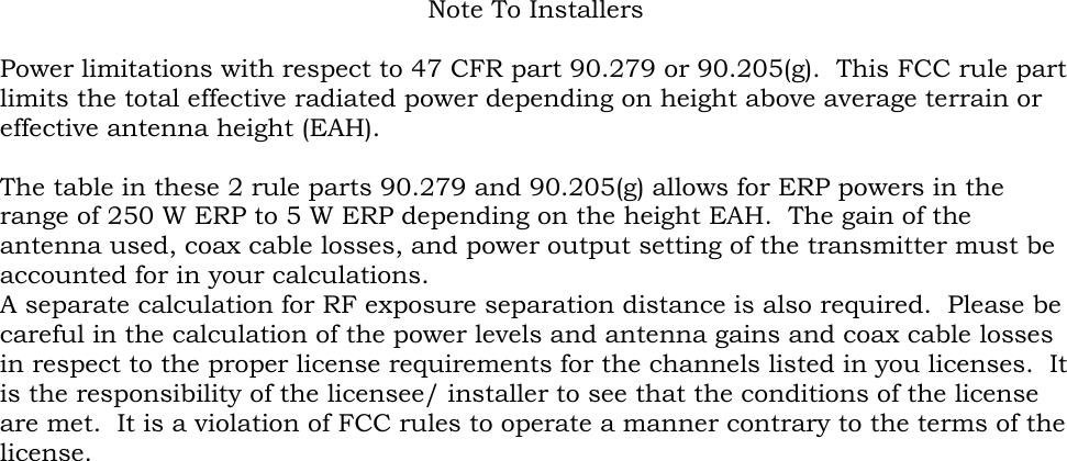 Note To Installers  Power limitations with respect to 47 CFR part 90.279 or 90.205(g).  This FCC rule part limits the total effective radiated power depending on height above average terrain or effective antenna height (EAH).  The table in these 2 rule parts 90.279 and 90.205(g) allows for ERP powers in the range of 250 W ERP to 5 W ERP depending on the height EAH.  The gain of the antenna used, coax cable losses, and power output setting of the transmitter must be accounted for in your calculations.   A separate calculation for RF exposure separation distance is also required.  Please be careful in the calculation of the power levels and antenna gains and coax cable losses in respect to the proper license requirements for the channels listed in you licenses.  It is the responsibility of the licensee/ installer to see that the conditions of the license are met.  It is a violation of FCC rules to operate a manner contrary to the terms of the license. 