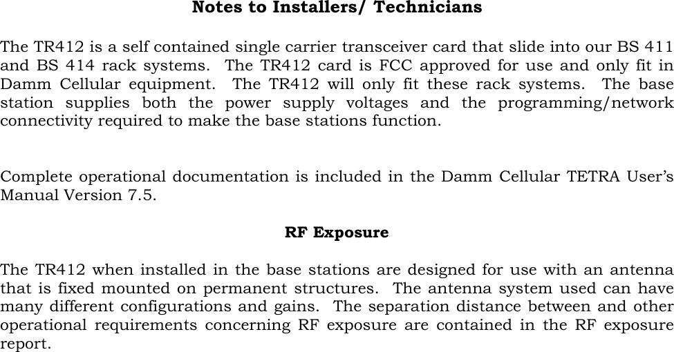 Notes to Installers/ Technicians  The TR412 is a self contained single carrier transceiver card that slide into our BS 411 and BS 414 rack systems.  The TR412 card is FCC approved for use and only fit in Damm Cellular equipment.  The TR412 will only fit these rack systems.  The base station supplies both the power supply voltages and the programming/network connectivity required to make the base stations function.   Complete operational documentation is included in the Damm Cellular TETRA User’s Manual Version 7.5.   RF Exposure  The TR412 when installed in the base stations are designed for use with an antenna that is fixed mounted on permanent structures.  The antenna system used can have many different configurations and gains.  The separation distance between and other operational requirements concerning RF exposure are contained in the RF exposure report.  