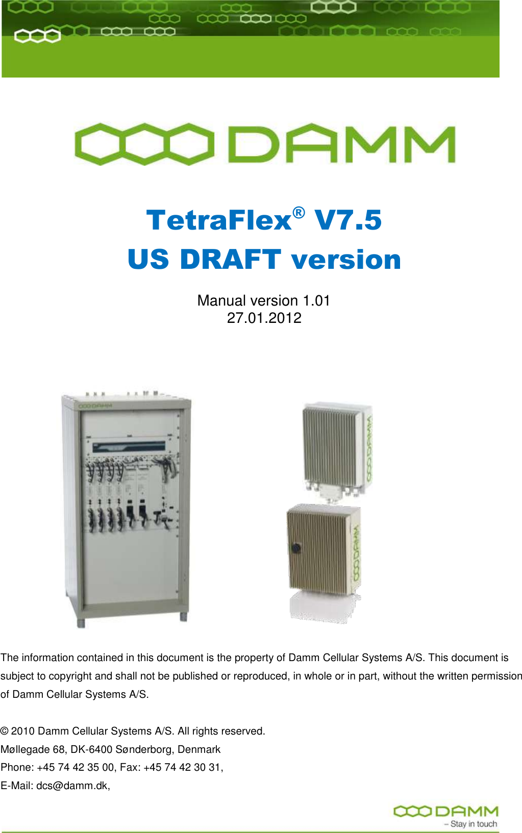        TetraFlex® V7.5 US DRAFT version  Manual version 1.01 27.01.2012                                          The information contained in this document is the property of Damm Cellular Systems A/S. This document is subject to copyright and shall not be published or reproduced, in whole or in part, without the written permission of Damm Cellular Systems A/S.   © 2010 Damm Cellular Systems A/S. All rights reserved.   Møllegade 68, DK-6400 Sønderborg, Denmark  Phone: +45 74 42 35 00, Fax: +45 74 42 30 31,  E-Mail: dcs@damm.dk,  