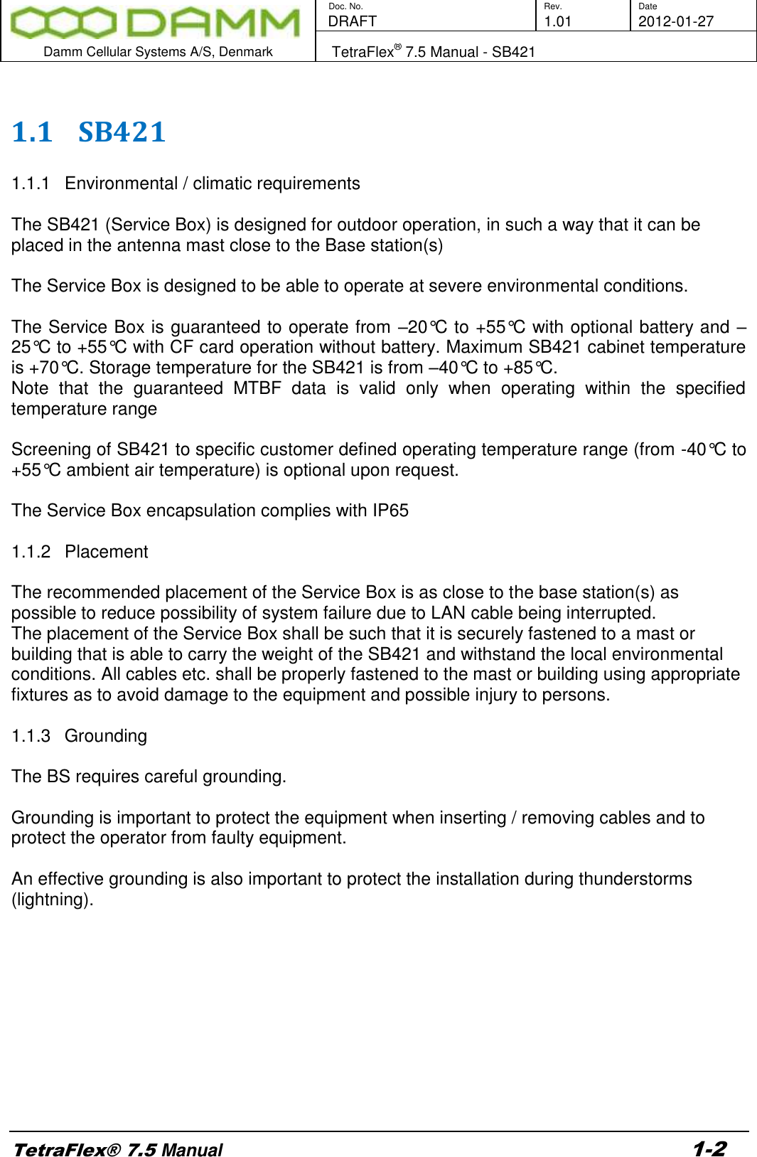        Doc. No. Rev. Date    DRAFT  1.01 2012-01-27  Damm Cellular Systems A/S, Denmark   TetraFlex® 7.5 Manual - SB421  TetraFlex® 7.5 Manual 1-2  1.1 SB421  1.1.1  Environmental / climatic requirements  The SB421 (Service Box) is designed for outdoor operation, in such a way that it can be placed in the antenna mast close to the Base station(s)  The Service Box is designed to be able to operate at severe environmental conditions.   The Service Box is guaranteed to operate from –20°C to +55°C with optional battery and –25°C to +55°C with CF card operation without battery. Maximum SB421 cabinet temperature is +70°C. Storage temperature for the SB421 is from –40°C to +85°C.  Note  that  the  guaranteed  MTBF  data  is  valid  only  when  operating  within  the  specified temperature range  Screening of SB421 to specific customer defined operating temperature range (from -40°C to +55°C ambient air temperature) is optional upon request.  The Service Box encapsulation complies with IP65   1.1.2  Placement  The recommended placement of the Service Box is as close to the base station(s) as possible to reduce possibility of system failure due to LAN cable being interrupted.  The placement of the Service Box shall be such that it is securely fastened to a mast or building that is able to carry the weight of the SB421 and withstand the local environmental conditions. All cables etc. shall be properly fastened to the mast or building using appropriate fixtures as to avoid damage to the equipment and possible injury to persons.  1.1.3  Grounding  The BS requires careful grounding.   Grounding is important to protect the equipment when inserting / removing cables and to protect the operator from faulty equipment.  An effective grounding is also important to protect the installation during thunderstorms (lightning).           