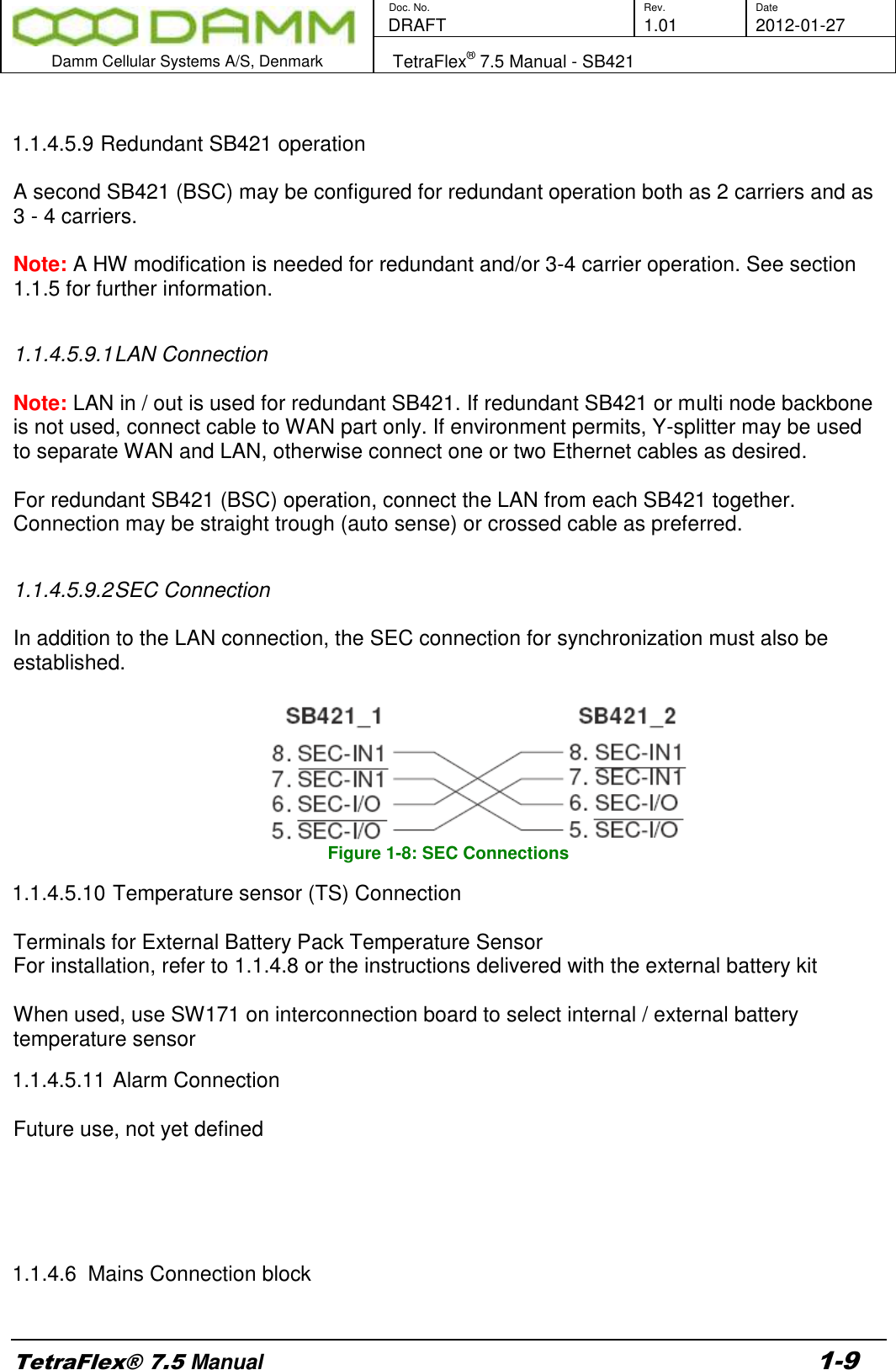        Doc. No. Rev. Date    DRAFT  1.01 2012-01-27  Damm Cellular Systems A/S, Denmark   TetraFlex® 7.5 Manual - SB421  TetraFlex® 7.5 Manual 1-9  1.1.4.5.9 Redundant SB421 operation  A second SB421 (BSC) may be configured for redundant operation both as 2 carriers and as 3 - 4 carriers.  Note: A HW modification is needed for redundant and/or 3-4 carrier operation. See section 1.1.5 for further information.  1.1.4.5.9.1 LAN Connection  Note: LAN in / out is used for redundant SB421. If redundant SB421 or multi node backbone is not used, connect cable to WAN part only. If environment permits, Y-splitter may be used to separate WAN and LAN, otherwise connect one or two Ethernet cables as desired.  For redundant SB421 (BSC) operation, connect the LAN from each SB421 together. Connection may be straight trough (auto sense) or crossed cable as preferred.  1.1.4.5.9.2 SEC Connection  In addition to the LAN connection, the SEC connection for synchronization must also be established.    Figure 1-8: SEC Connections 1.1.4.5.10 Temperature sensor (TS) Connection  Terminals for External Battery Pack Temperature Sensor For installation, refer to 1.1.4.8 or the instructions delivered with the external battery kit    When used, use SW171 on interconnection board to select internal / external battery temperature sensor 1.1.4.5.11 Alarm Connection  Future use, not yet defined            1.1.4.6  Mains Connection block  
