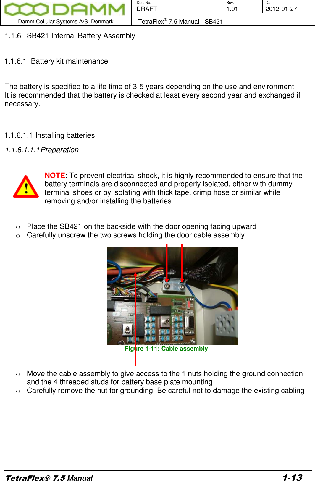        Doc. No. Rev. Date    DRAFT  1.01 2012-01-27  Damm Cellular Systems A/S, Denmark   TetraFlex® 7.5 Manual - SB421  TetraFlex® 7.5 Manual 1-13 1.1.6  SB421 Internal Battery Assembly   1.1.6.1  Battery kit maintenance    The battery is specified to a life time of 3-5 years depending on the use and environment.  It is recommended that the battery is checked at least every second year and exchanged if necessary.   1.1.6.1.1 Installing batteries 1.1.6.1.1.1 Preparation   NOTE: To prevent electrical shock, it is highly recommended to ensure that the battery terminals are disconnected and properly isolated, either with dummy terminal shoes or by isolating with thick tape, crimp hose or similar while removing and/or installing the batteries.   o  Place the SB421 on the backside with the door opening facing upward o  Carefully unscrew the two screws holding the door cable assembly   Figure 1-11: Cable assembly   o  Move the cable assembly to give access to the 1 nuts holding the ground connection and the 4 threaded studs for battery base plate mounting o  Carefully remove the nut for grounding. Be careful not to damage the existing cabling         