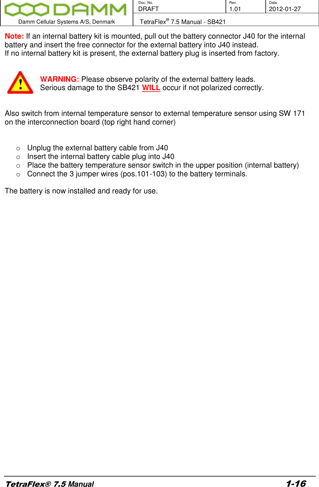        Doc. No. Rev. Date    DRAFT  1.01 2012-01-27  Damm Cellular Systems A/S, Denmark   TetraFlex® 7.5 Manual - SB421  TetraFlex® 7.5 Manual 1-16 Note: If an internal battery kit is mounted, pull out the battery connector J40 for the internal battery and insert the free connector for the external battery into J40 instead. If no internal battery kit is present, the external battery plug is inserted from factory.   WARNING: Please observe polarity of the external battery leads.  Serious damage to the SB421 WILL occur if not polarized correctly.   Also switch from internal temperature sensor to external temperature sensor using SW 171 on the interconnection board (top right hand corner)   o  Unplug the external battery cable from J40 o  Insert the internal battery cable plug into J40 o  Place the battery temperature sensor switch in the upper position (internal battery) o  Connect the 3 jumper wires (pos.101-103) to the battery terminals.   The battery is now installed and ready for use.     