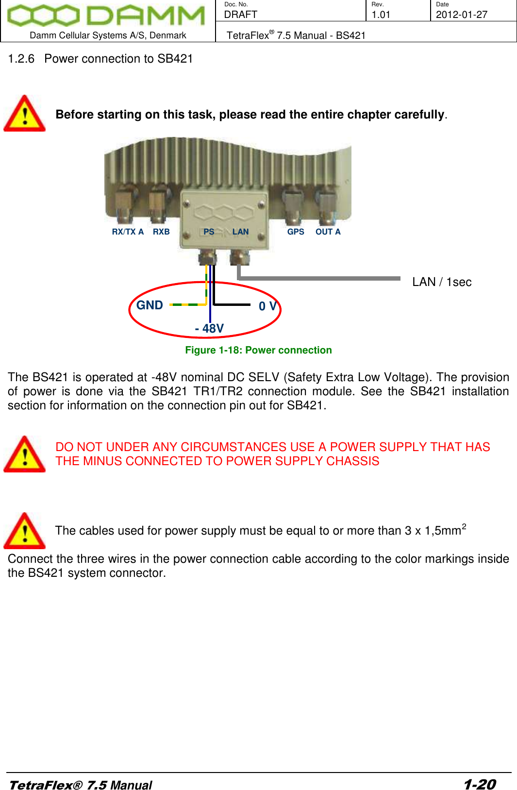        Doc. No. Rev. Date    DRAFT  1.01 2012-01-27  Damm Cellular Systems A/S, Denmark   TetraFlex® 7.5 Manual - BS421  TetraFlex® 7.5 Manual 1-20 1.2.6  Power connection to SB421    Before starting on this task, please read the entire chapter carefully.                                                                                                                                    LAN / 1sec     Figure 1-18: Power connection  The BS421 is operated at -48V nominal DC SELV (Safety Extra Low Voltage). The provision of  power  is  done  via  the  SB421  TR1/TR2  connection  module.  See  the  SB421  installation section for information on the connection pin out for SB421.   DO NOT UNDER ANY CIRCUMSTANCES USE A POWER SUPPLY THAT HAS THE MINUS CONNECTED TO POWER SUPPLY CHASSIS     The cables used for power supply must be equal to or more than 3 x 1,5mm2   Connect the three wires in the power connection cable according to the color markings inside the BS421 system connector.         GND 0 V - 48V RX/TX A    RXB               PS        LAN                 GPS     OUT A 