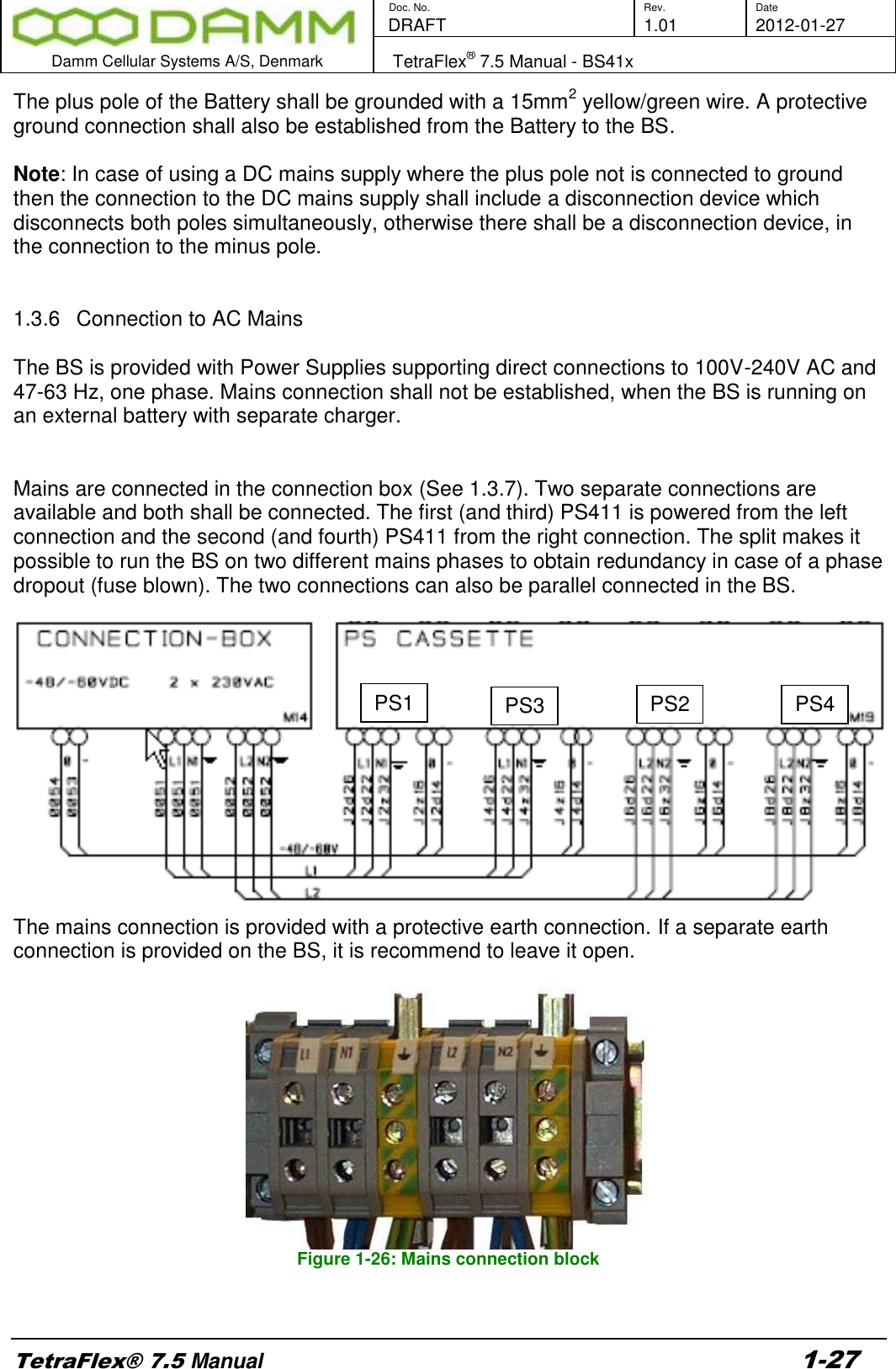        Doc. No. Rev. Date    DRAFT  1.01 2012-01-27  Damm Cellular Systems A/S, Denmark   TetraFlex® 7.5 Manual - BS41x  TetraFlex® 7.5 Manual 1-27 The plus pole of the Battery shall be grounded with a 15mm2 yellow/green wire. A protective ground connection shall also be established from the Battery to the BS.  Note: In case of using a DC mains supply where the plus pole not is connected to ground then the connection to the DC mains supply shall include a disconnection device which disconnects both poles simultaneously, otherwise there shall be a disconnection device, in the connection to the minus pole.   1.3.6  Connection to AC Mains  The BS is provided with Power Supplies supporting direct connections to 100V-240V AC and 47-63 Hz, one phase. Mains connection shall not be established, when the BS is running on an external battery with separate charger.   Mains are connected in the connection box (See 1.3.7). Two separate connections are available and both shall be connected. The first (and third) PS411 is powered from the left connection and the second (and fourth) PS411 from the right connection. The split makes it possible to run the BS on two different mains phases to obtain redundancy in case of a phase dropout (fuse blown). The two connections can also be parallel connected in the BS.    The mains connection is provided with a protective earth connection. If a separate earth connection is provided on the BS, it is recommend to leave it open.    Figure 1-26: Mains connection block  PS1 PS3 PS2 PS4 