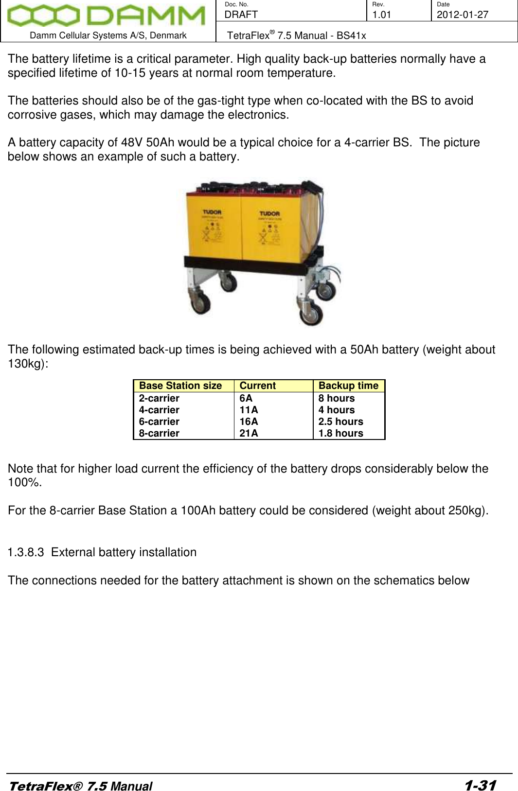        Doc. No. Rev. Date    DRAFT  1.01 2012-01-27  Damm Cellular Systems A/S, Denmark   TetraFlex® 7.5 Manual - BS41x  TetraFlex® 7.5 Manual 1-31 The battery lifetime is a critical parameter. High quality back-up batteries normally have a specified lifetime of 10-15 years at normal room temperature.  The batteries should also be of the gas-tight type when co-located with the BS to avoid corrosive gases, which may damage the electronics.  A battery capacity of 48V 50Ah would be a typical choice for a 4-carrier BS.  The picture below shows an example of such a battery.    The following estimated back-up times is being achieved with a 50Ah battery (weight about 130kg):        Note that for higher load current the efficiency of the battery drops considerably below the 100%.  For the 8-carrier Base Station a 100Ah battery could be considered (weight about 250kg).   1.3.8.3  External battery installation  The connections needed for the battery attachment is shown on the schematics below Base Station size Current  Backup time 2-carrier 6A 8 hours 4-carrier 11A 4 hours 6-carrier 16A 2.5 hours 8-carrier 21A 1.8 hours 