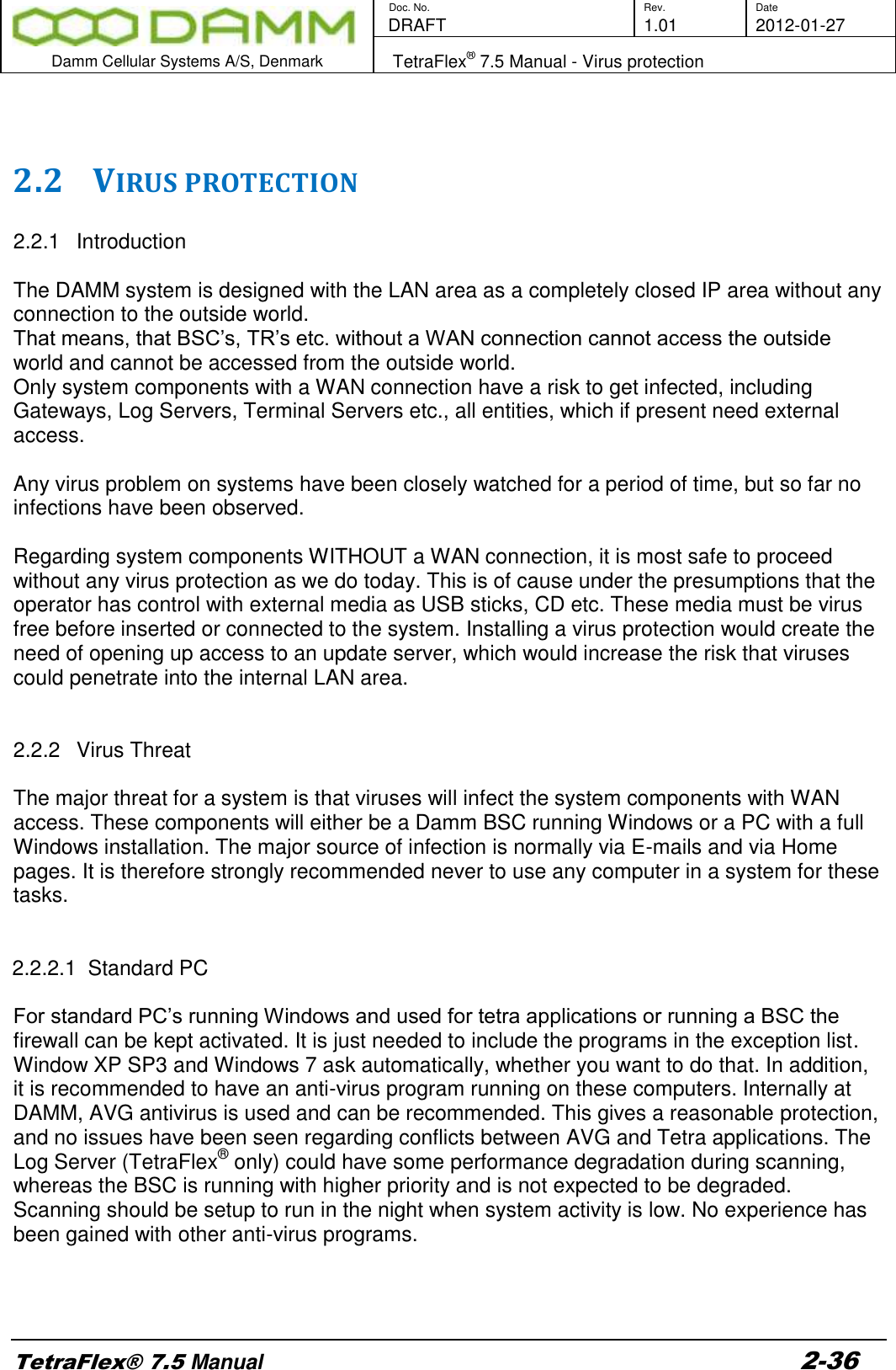        Doc. No. Rev. Date    DRAFT  1.01 2012-01-27  Damm Cellular Systems A/S, Denmark   TetraFlex® 7.5 Manual - Virus protection  TetraFlex® 7.5 Manual 2-36   2.2 VIRUS PROTECTION  2.2.1  Introduction  The DAMM system is designed with the LAN area as a completely closed IP area without any connection to the outside world. That means, that BSC’s, TR’s etc. without a WAN connection cannot access the outside world and cannot be accessed from the outside world. Only system components with a WAN connection have a risk to get infected, including Gateways, Log Servers, Terminal Servers etc., all entities, which if present need external access.  Any virus problem on systems have been closely watched for a period of time, but so far no infections have been observed.  Regarding system components WITHOUT a WAN connection, it is most safe to proceed without any virus protection as we do today. This is of cause under the presumptions that the operator has control with external media as USB sticks, CD etc. These media must be virus free before inserted or connected to the system. Installing a virus protection would create the need of opening up access to an update server, which would increase the risk that viruses could penetrate into the internal LAN area.   2.2.2  Virus Threat  The major threat for a system is that viruses will infect the system components with WAN access. These components will either be a Damm BSC running Windows or a PC with a full Windows installation. The major source of infection is normally via E-mails and via Home pages. It is therefore strongly recommended never to use any computer in a system for these tasks.   2.2.2.1  Standard PC  For standard PC’s running Windows and used for tetra applications or running a BSC the firewall can be kept activated. It is just needed to include the programs in the exception list. Window XP SP3 and Windows 7 ask automatically, whether you want to do that. In addition, it is recommended to have an anti-virus program running on these computers. Internally at DAMM, AVG antivirus is used and can be recommended. This gives a reasonable protection, and no issues have been seen regarding conflicts between AVG and Tetra applications. The Log Server (TetraFlex® only) could have some performance degradation during scanning, whereas the BSC is running with higher priority and is not expected to be degraded. Scanning should be setup to run in the night when system activity is low. No experience has been gained with other anti-virus programs.    
