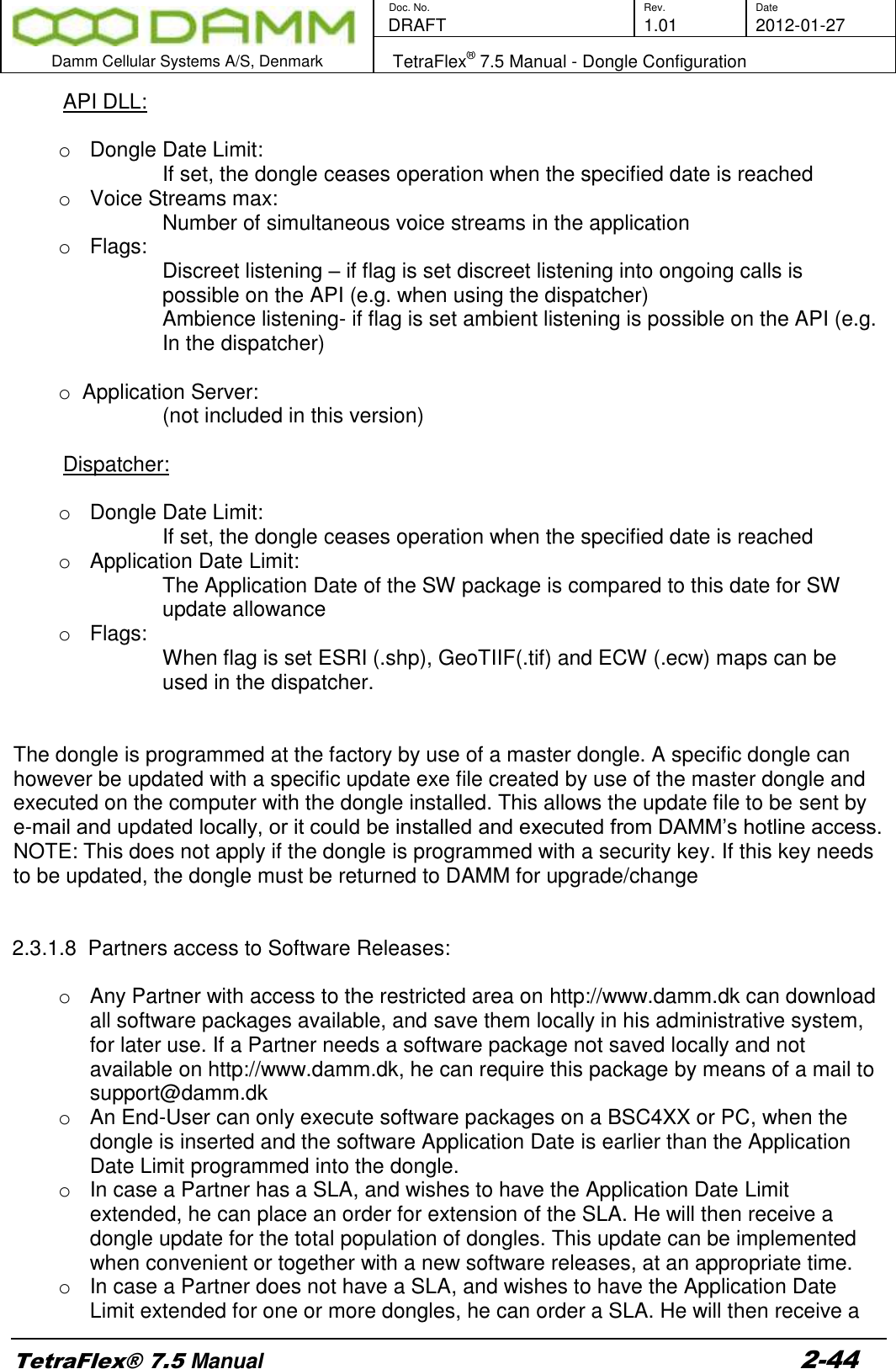        Doc. No. Rev. Date    DRAFT  1.01 2012-01-27  Damm Cellular Systems A/S, Denmark   TetraFlex® 7.5 Manual - Dongle Configuration  TetraFlex® 7.5 Manual 2-44 API DLL:  o  Dongle Date Limit: If set, the dongle ceases operation when the specified date is reached o  Voice Streams max: Number of simultaneous voice streams in the application o  Flags:  Discreet listening – if flag is set discreet listening into ongoing calls is possible on the API (e.g. when using the dispatcher) Ambience listening- if flag is set ambient listening is possible on the API (e.g. In the dispatcher)  o  Application Server: (not included in this version)  Dispatcher:  o  Dongle Date Limit: If set, the dongle ceases operation when the specified date is reached o  Application Date Limit: The Application Date of the SW package is compared to this date for SW update allowance o  Flags:  When flag is set ESRI (.shp), GeoTIIF(.tif) and ECW (.ecw) maps can be used in the dispatcher.    The dongle is programmed at the factory by use of a master dongle. A specific dongle can however be updated with a specific update exe file created by use of the master dongle and executed on the computer with the dongle installed. This allows the update file to be sent by e-mail and updated locally, or it could be installed and executed from DAMM’s hotline access. NOTE: This does not apply if the dongle is programmed with a security key. If this key needs to be updated, the dongle must be returned to DAMM for upgrade/change   2.3.1.8  Partners access to Software Releases:  o  Any Partner with access to the restricted area on http://www.damm.dk can download all software packages available, and save them locally in his administrative system, for later use. If a Partner needs a software package not saved locally and not available on http://www.damm.dk, he can require this package by means of a mail to support@damm.dk o  An End-User can only execute software packages on a BSC4XX or PC, when the dongle is inserted and the software Application Date is earlier than the Application Date Limit programmed into the dongle. o  In case a Partner has a SLA, and wishes to have the Application Date Limit extended, he can place an order for extension of the SLA. He will then receive a dongle update for the total population of dongles. This update can be implemented when convenient or together with a new software releases, at an appropriate time. o  In case a Partner does not have a SLA, and wishes to have the Application Date Limit extended for one or more dongles, he can order a SLA. He will then receive a 